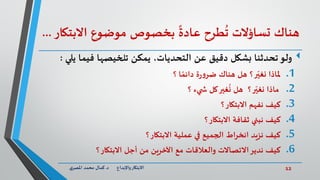 12‫د‬ ‫واإلبداع‬‫االبتكار‬.‫ي‬‫املصر‬ ‫محمد‬ ‫كمال‬
‫طرح‬
ُ
‫ت‬ ‫تساؤالت‬ ‫هناك‬‫موضوع‬ ‫بخصوص‬
ً
‫عادة‬‫االبت‬‫كار‬...
‫عن‬ ‫دقيق‬ ‫بشكل‬ ‫تحدثنا‬‫ولو‬،‫التحديات‬‫ي‬ ‫فيما‬ ‫تلخيصها‬ ‫يمكن‬‫لي‬:
.1‫؟‬ ‫ا‬ ً‫دائم‬ ‫ة‬‫ر‬‫و‬‫ضر‬ ‫هناك‬ ‫هل‬ ‫؟‬‫ر‬ّ‫نغي‬ ‫ملاذا‬
.2‫هل‬ ‫؟‬‫ر‬ّ‫نغي‬ ‫ماذا‬‫غير‬
ُ
‫ن‬‫؟‬ ‫يء‬ ‫ش‬ ‫كل‬
.3‫؟‬‫االبتكار‬ ‫نفهم‬ ‫كيف‬
.4‫؟‬‫االبتكار‬ ‫ثقافة‬ ‫نبني‬ ‫كيف‬
.5‫؟‬‫االبتكار‬ ‫عملية‬ ‫في‬ ‫الجميع‬ ‫اط‬‫ر‬‫انخ‬ ‫نزيد‬ ‫كيف‬
.6‫االبتكار‬ ‫أجل‬ ‫من‬ ‫اآلخرين‬ ‫مع‬ ‫والعالقات‬ ‫االتصاالت‬‫ندير‬ ‫كيف‬‫؟‬
 