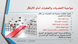 13‫د‬ ‫واإلبداع‬‫االبتكار‬.‫ي‬‫املصر‬ ‫محمد‬ ‫كمال‬
‫مواجهة‬‫التحديات‬‫والعقبات‬‫أمام‬‫االبتكار‬
‫خالل‬ ‫من‬ ‫التحديات‬ ‫هذه‬ ‫مواجهة‬ ‫املنظمات‬ ‫ل‬‫تحاو‬
‫ة‬‫ر‬‫إدا‬ ‫عملية‬‫تتضمن‬:
.1‫ناجحة‬‫ابتكار‬ ‫قيادة‬.
.2‫فعالة‬‫ابتكار‬ ‫استراتيجيات‬.
.3‫االبتكار‬ ‫لعملية‬ ‫مناسب‬ ‫تنظيم‬.
.4‫تحفيز‬‫املوظفين‬‫لالبتكار‬.
.5‫وقياس‬ ‫فعالة‬ ‫قابة‬‫ر‬‫ومخرجات‬ ‫مدخالت‬‫االبتكار‬.
‫سنستكشف‬‫هذا‬ ‫في‬‫الفصل‬(‫تطبيق‬)‫الف‬ ‫وفي‬‫ل‬‫صو‬
‫القادمة‬‫في‬ ‫تساعد‬ ‫التي‬ ‫األدوات‬ ‫أهم‬ ‫من‬ ‫مجموعة‬
‫ة‬‫ر‬‫إدا‬ ‫عملية‬‫االبتكار‬.
 