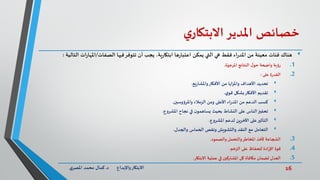 16‫د‬ ‫واإلبداع‬‫االبتكار‬.‫ي‬‫املصر‬ ‫محمد‬ ‫كمال‬
‫خصائص‬‫املدير‬‫ي‬‫االبتكار‬
‫هناك‬،‫ية‬‫ر‬‫ابتكا‬ ‫ها‬‫ر‬‫اعتبا‬ ‫يمكن‬ ‫التي‬ ‫هي‬ ‫فقط‬ ‫اء‬‫ر‬‫املد‬ ‫من‬ ‫معينة‬ ‫فئات‬‫يجب‬‫تتوفر‬ ‫أن‬‫فيها‬‫الصفات‬/‫الت‬ ‫ات‬‫ر‬‫املها‬‫الية‬:
.1‫رؤية‬‫ة‬ّ‫املرجو‬ ‫النتائج‬ ‫ل‬‫حو‬ ‫واضحة‬.
.2‫على‬ ‫ة‬‫ر‬‫القد‬:
‫يع‬‫ر‬‫واملشا‬‫األفكار‬ ‫من‬ ‫واملزايا‬ ‫األهداف‬ ‫تحديد‬.
‫ي‬‫قو‬ ‫بشكل‬‫األفكار‬ ‫تقديم‬.
‫واملرؤوسين‬ ‫الزمالء‬ ‫ومن‬ ‫األعلى‬ ‫اء‬‫ر‬‫املد‬ ‫من‬ ‫الدعم‬ ‫كسب‬.
‫املشروع‬ ‫نجاح‬ ‫في‬ ‫ن‬‫يساهمو‬ ‫بحيث‬ ‫النشاط‬ ‫على‬ ‫الناس‬‫تحفيز‬.
‫املشروع‬ ‫لدعم‬ ‫اآلخرين‬ ‫على‬‫التأثير‬.
‫والجدل‬ ‫الحماس‬ ‫ونقص‬ ‫والتشويش‬ ‫النقد‬ ‫مع‬ ‫التعامل‬.
.3‫والصمود‬ ‫والتحمل‬‫املخاطر‬ ‫ألخذ‬ ‫الشجاعة‬.
.4‫الزخم‬ ‫على‬ ‫للحفاظ‬ ‫ادة‬‫ر‬‫اإل‬ ‫قوة‬.
.5‫االبتكار‬ ‫عملية‬ ‫في‬ ‫املشاركين‬ ‫كل‬ ‫مكافأة‬ ‫لضمان‬ ‫العدل‬.
 