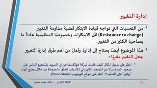 22‫د‬ ‫واإلبداع‬‫االبتكار‬.‫ي‬‫املصر‬ ‫محمد‬ ‫كمال‬
‫ة‬‫ر‬‫إدا‬‫التغيير‬
‫من‬‫التغيير‬ ‫مقاومة‬ ‫قضية‬‫االبتكار‬ ‫قيادة‬ ‫تواجه‬ ‫التي‬ ‫التحديات‬
(Resistance tochange)‫عاد‬ ‫التنظيمية‬ ‫ا‬ً‫وخصوص‬ ‫ات‬‫ر‬‫االبتكا‬ ‫ألن‬‫ما‬
ً
‫ة‬
‫التغيير‬ ‫من‬‫الكثير‬ ‫يصاحبها‬.
‫هذا‬‫ة‬‫ر‬‫إدا‬ ‫إلى‬ ‫يحتاج‬ ‫ا‬ً‫أيض‬ ‫املوضوع‬.َّ‫ولعل‬‫الت‬ ‫ة‬‫ر‬‫إدا‬ ‫ق‬‫طر‬ ‫أهم‬ ‫من‬‫غيير‬
‫ا‬ً‫مغري‬‫التغيير‬ ‫جعل‬:
‫أنظر‬‫شركة‬ ‫قامت‬ ‫كيف‬ ‫املثال‬ ‫سبيل‬ ‫على‬‫فولكسفاجن‬‫ال‬ ‫بتشجيع‬ ‫السويد‬ ‫في‬‫على‬ ‫ناس‬
‫الكهربائي‬ ‫املصعد‬ ‫من‬
ً
‫بدال‬ ‫السلم‬ ‫صعود‬(‫بالصحة‬ ‫تتعلق‬ ‫ألسباب‬)‫وض‬ ‫خالل‬ ‫من‬‫ار‬‫ر‬‫أز‬ ‫ع‬
"‫بيانو‬"‫م‬
َّ
‫السل‬ ‫على‬!!!‫أنظر‬‫اليوتيوب‬ ‫موقع‬ ‫على‬(Piano Stairs.)
 