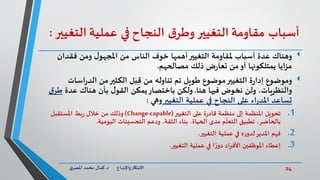 24‫د‬ ‫واإلبداع‬‫االبتكار‬.‫ي‬‫املصر‬ ‫محمد‬ ‫كمال‬
‫أسباب‬‫م‬‫قاومة‬‫التغيير‬‫ق‬‫وطر‬‫النجاح‬‫في‬‫عملية‬‫الت‬‫غيير‬:
‫فقدان‬ ‫ومن‬ ‫ل‬‫املجهو‬ ‫من‬ ‫الناس‬ ‫خوف‬ ‫أهمها‬‫التغيير‬ ‫ملقاومة‬ ‫أسباب‬ ‫عدة‬ ‫وهناك‬
‫مصالحهم‬ ‫ذلك‬ ‫ض‬‫ر‬‫تعا‬ ‫من‬‫أو‬ ‫يمتلكونها‬ ‫مزايا‬.
‫وموضوع‬‫اس‬‫ر‬‫الد‬ ‫من‬‫الكثير‬ ‫ل‬َ‫ب‬ِّ‫ق‬ ‫من‬ ‫تناوله‬ ‫تم‬ ‫طويل‬ ‫موضوع‬‫التغيير‬ ‫ة‬‫ر‬‫إدا‬‫ات‬
‫هنا‬ ‫فيها‬ ‫نخوض‬ ‫ولن‬ ،‫والنظريات‬.‫عدة‬ ‫هناك‬ ‫بأن‬ ‫ل‬‫القو‬ ‫يمكن‬‫باختصار‬ ‫ولكن‬‫ط‬‫ق‬‫ر‬
‫تساعد‬‫التغيير‬ ‫عملية‬ ‫في‬ ‫النجاح‬ ‫على‬ ‫اء‬‫ر‬‫املد‬‫وهي‬:
.1‫التغيير‬ ‫على‬ ‫ة‬‫ر‬‫قاد‬ ‫منظمة‬ ‫إلى‬ ‫املنظمة‬ ‫تحويل‬(Change-capable)‫املستقبل‬ ‫بط‬‫ر‬ ‫خالل‬ ‫من‬ ‫وذلك‬
‫التحسينات‬ ‫ودعم‬ ،‫الثقة‬ ‫بناء‬ ،‫الحياة‬ ‫مدى‬ ‫م‬
ّ
‫التعل‬ ‫تطبيق‬ ،‫بالحاضر‬‫اليومية‬.
.2‫فهم‬‫التغيير‬ ‫عملية‬ ‫في‬ ‫ه‬‫ر‬‫لدو‬‫املدير‬.
.3‫التغيير‬ ‫عملية‬ ‫في‬ ‫ا‬ ً‫ر‬‫دو‬ ‫األفراد‬ ‫املوظفين‬ ‫إعطاء‬.
 