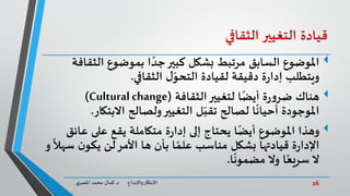 26‫د‬ ‫واإلبداع‬‫االبتكار‬.‫ي‬‫املصر‬ ‫محمد‬ ‫كمال‬
‫قيادة‬‫التغيير‬‫الثقافي‬
‫املوضوع‬‫الث‬ ‫بموضوع‬ ‫ا‬ ً‫جد‬‫كبير‬ ‫بشكل‬ ‫مرتبط‬ ‫السابق‬‫قافة‬
‫الثقافي‬ ‫ل‬ّ‫التحو‬ ‫لقيادة‬ ‫دقيقة‬ ‫ة‬‫ر‬‫إدا‬ ‫ويتطلب‬.
‫هناك‬‫الثقافة‬‫لتغيير‬ ‫ا‬ً‫أيض‬ ‫ة‬‫ر‬‫و‬‫ضر‬(Cultural change)
‫االبتك‬ ‫ولصالح‬‫التغيير‬ ‫ل‬ّ‫تقب‬ ‫لصالح‬ ‫ا‬
ً
‫أحيان‬ ‫املوجودة‬‫ار‬.
‫وهذا‬‫املوضوع‬‫ا‬ً‫أيض‬‫عائ‬ ‫على‬ ‫يقع‬ ‫متكاملة‬ ‫ة‬‫ر‬‫إدا‬ ‫إلى‬ ‫يحتاج‬‫ق‬
‫س‬ ‫ن‬‫يكو‬ ‫لن‬‫األمر‬ ‫ها‬ ‫بأن‬ ‫ا‬ ً‫علم‬ ‫مناسب‬ ‫بشكل‬ ‫قيادتها‬ ‫ة‬‫ر‬‫اإلدا‬‫و‬
ً
‫هال‬
‫ا‬
ً
‫مضمون‬ ‫وال‬ ‫ا‬ً‫سريع‬ ‫ال‬.
 