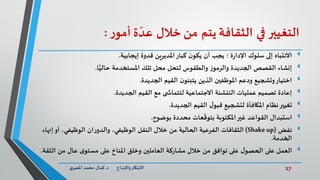 27‫د‬ ‫واإلبداع‬‫االبتكار‬.‫ي‬‫املصر‬ ‫محمد‬ ‫كمال‬
‫التغيير‬‫في‬‫الثقافة‬‫يتم‬‫من‬‫خالل‬‫ة‬ ّ‫عد‬‫ر‬‫أمو‬:
‫إلى‬ ‫االنتباه‬‫سلوك‬‫إيجابية‬ ‫قدوة‬ ‫املديرين‬‫كبار‬ ‫ن‬‫يكو‬ ‫أن‬ ‫يجب‬ ‫؛‬ ‫ة‬‫ر‬‫اإلدا‬.
‫ا‬ًّ‫حالي‬ ‫املستخدمة‬ ‫تلك‬ ‫محل‬ ‫لتحل‬ ‫والطقوس‬ ‫ز‬‫والرمو‬ ‫الجديدة‬ ‫القصص‬ ‫إنشاء‬.
‫الجديدة‬ ‫القيم‬ ‫ن‬‫يتبنو‬ ‫الذين‬ ‫املوظفين‬ ‫ودعم‬ ‫وتشجيع‬‫اختيار‬.
‫الجديدة‬ ‫القيم‬ ‫مع‬ ‫ى‬ ‫لتتماش‬ ‫االجتماعية‬ ‫التنشئة‬ ‫عمليات‬ ‫تصميم‬ ‫إعادة‬.
‫الجديدة‬ ‫القيم‬ ‫ل‬‫قبو‬ ‫لتشجيع‬ ‫املكافأة‬ ‫نظام‬‫تغيير‬.
‫بوضوح‬ ‫محددة‬ ‫عات‬
ّ
‫بتوق‬ ‫املكتوبة‬‫غير‬ ‫القواعد‬ ‫استبدال‬.
‫نفض‬(Shakeup)،‫الوظيفي‬ ‫النقل‬ ‫خالل‬ ‫من‬ ‫الحالية‬ ‫الفرعية‬ ‫الثقافات‬‫أو‬ ،‫الوظيفي‬ ‫ان‬‫ر‬‫والدو‬‫إنها‬‫ء‬
‫الخدمة‬.
‫الثقة‬ ‫من‬ ‫عال‬ ‫ى‬‫مستو‬ ‫على‬ ‫املناخ‬ ‫وخلق‬ ‫العاملين‬ ‫مشاركة‬ ‫خالل‬ ‫من‬ ‫توافق‬ ‫على‬ ‫ل‬‫الحصو‬ ‫على‬ ‫العمل‬.
 