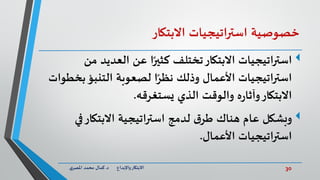30‫د‬ ‫واإلبداع‬‫االبتكار‬.‫ي‬‫املصر‬ ‫محمد‬ ‫كمال‬
‫خصوصية‬‫استراتيجيات‬‫االبتكار‬
‫اتيجيات‬‫ر‬‫است‬‫من‬ ‫العديد‬ ‫عن‬ ‫ا‬ً‫كثير‬ ‫تختلف‬‫االبتكار‬
‫ب‬‫التنبؤ‬ ‫لصعوبة‬ ‫ا‬ً‫نظر‬ ‫وذلك‬ ‫األعمال‬ ‫استراتيجيات‬‫خطوات‬
‫يستغرقه‬ ‫الذي‬ ‫والوقت‬ ‫ه‬‫ر‬‫وآثا‬‫االبتكار‬.
‫وبشكل‬‫في‬‫االبتكار‬ ‫استراتيجية‬ ‫لدمج‬ ‫ق‬‫طر‬ ‫هناك‬ ‫عام‬
‫األعمال‬ ‫اتيجيات‬‫ر‬‫است‬.
 