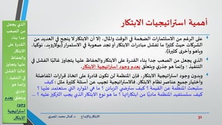 31‫د‬ ‫واإلبداع‬‫االبتكار‬.‫ي‬‫املصر‬ ‫محمد‬ ‫كمال‬
‫أهمية‬‫استراتيجيات‬‫االبتكار‬
‫على‬‫الع‬ ‫في‬ ‫ينجح‬ ‫ال‬‫االبتكار‬ ‫أن‬ ‫إال‬ ،‫واملال‬ ‫الوقت‬ ‫في‬ ‫الضخمة‬ ‫ات‬‫ر‬‫االستثما‬ ‫من‬ ‫الرغم‬‫من‬ ‫ديد‬
‫في‬ ‫صعوبة‬ ‫تجد‬‫أو‬‫االبتكار‬ ‫ات‬‫ر‬‫مباد‬ ‫تفشل‬ ‫ما‬ ‫ا‬ً‫كثير‬ ‫حيث‬ ‫الشركات‬‫االستمرار‬(‫بوال‬‫يد‬‫و‬‫ر‬،‫نوكيا‬ ،
‫ى‬‫وأخر‬‫وياهو‬‫كثيرة‬.)
‫ال‬ ‫ا‬ً‫غالب‬ ‫ز‬‫يتجاو‬ ‫عليها‬ ‫والحفاظ‬‫االبتكار‬ ‫على‬ ‫ة‬‫ر‬‫القد‬ ‫بناء‬ ‫جدا‬ ‫الصعب‬ ‫من‬ ‫يجعل‬ ‫الذي‬‫في‬ ‫فشل‬
‫ق‬
ّ
‫ويتعل‬ ‫ي‬‫جذر‬‫هو‬ ‫وإنما‬ ‫؛‬ ‫التنفيذ‬‫االبتكار‬ ‫استراتيجية‬ ‫وجود‬ ‫بعدم‬.
‫ن‬‫وبدو‬‫امل‬ ‫ات‬‫ر‬‫ا‬‫ر‬‫ق‬ ‫اتخاذ‬ ‫على‬ ‫ة‬‫ر‬‫قاد‬ ‫ن‬‫تكو‬ ‫لن‬ ‫املنظمة‬ ‫فإن‬ ،‫االبتكار‬ ‫اتيجية‬‫ر‬‫است‬ ‫وجود‬‫فاضلة‬
‫االبتكار‬ ‫نظام‬‫عناصر‬ ‫جميع‬‫واختيار‬.‫مثل‬ ‫كثيرة‬ ‫أسئلة‬ ‫عن‬ ‫تجيب‬ ‫فاالستراتيجية‬:‫كيف‬
‫ع‬ ‫ستعتمد‬ ‫التي‬ ‫د‬‫ر‬‫املوا‬ ‫هي‬ ‫ما‬ ‫؟‬ ‫الزبائن‬ ‫ي‬ ‫سترض‬ ‫كيف‬ ‫؟‬ ‫القيمة‬ ‫عن‬ ‫املنظمة‬ ‫ستبحث‬‫؟‬ ‫ليها‬
‫الت‬ ‫يجب‬ ‫الذي‬‫االبتكار‬ ‫نوع‬‫هو‬ ‫ما‬ ‫؟‬ ‫اتها‬‫ر‬‫ابتكا‬ ‫من‬ ‫ا‬ًّ‫مادي‬ ‫املنظمة‬ ‫ستستفيد‬ ‫كيف‬‫؟‬ ‫عليه‬‫ركيز‬...
‫يجعل‬ ‫الذي‬
‫الصعب‬ ‫من‬
‫بناء‬ ‫جدا‬
‫على‬ ‫ة‬‫ر‬‫القد‬
‫االبتكار‬
‫والحفاظ‬
‫يتجاو‬ ‫عليها‬‫ز‬
‫الفش‬ ‫ا‬ً‫غالب‬‫ل‬
‫التنفي‬ ‫في‬‫؛‬ ‫ذ‬
‫هو‬ ‫وإنما‬
‫ي‬‫جذر‬
‫ق‬
ّ
‫ويتعل‬‫ب‬‫عدم‬
‫وجود‬
‫استراتيجي‬‫ة‬
‫االبتكار‬.
 