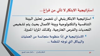 32‫د‬ ‫واإلبداع‬‫االبتكار‬.‫ي‬‫املصر‬ ‫محمد‬ ‫كمال‬
‫اتيجية‬‫ر‬‫است‬‫االبتكار‬‫ال‬‫تأتي‬‫من‬‫فراغ‬...
‫اتيجية‬‫ر‬‫است‬‫تتضمن‬ ‫أن‬ ‫ينبغي‬‫االبتكار‬‫تحليل‬‫الب‬‫يئة‬
‫يتم‬ ‫بحيث‬ ‫األعمال‬ ‫وبيئة‬ ‫والتكنولوجية‬ ‫التنافسية‬‫تشخيص‬
‫املميزة‬ ‫املزايا‬ ‫وكذلك‬ ،‫جية‬‫ر‬‫الخا‬ ‫والفرص‬ ‫التحديات‬.
‫العمليات‬ ‫من‬ ‫متجانسة‬ ‫منظومة‬ ‫ا‬
ً
‫إذ‬ ‫هي‬ ‫االستراتيجية‬
‫املنظمة‬ ‫ه‬ ّ‫توج‬ ‫التي‬ ‫والهياكل‬...
 