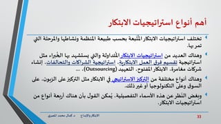 33‫د‬ ‫واإلبداع‬‫االبتكار‬.‫ي‬‫املصر‬ ‫محمد‬ ‫كمال‬
‫أهم‬‫أنواع‬‫استراتيجيات‬‫االبتكار‬
‫تختلف‬‫ونشاط‬ ‫املنظمة‬ ‫طبيعة‬ ‫بحسب‬ ‫بعة‬
ّ
‫ت‬
ُ
‫امل‬‫االبتكار‬ ‫استراتيجيات‬‫التي‬ ‫واملرحلة‬ ‫ها‬
‫بها‬‫تمر‬.
‫وهناك‬‫من‬ ‫العديد‬‫استراتيجيات‬‫االبتكار‬‫ال‬ ‫بها‬ ‫يستشهد‬ ‫والتي‬ ‫تداولة‬
ُ
‫امل‬‫مثل‬ ‫براء‬
ُ
‫خ‬
‫استراتيجية‬‫ية‬‫ر‬‫االبتكا‬ ‫العمل‬ ‫ق‬‫فر‬ ‫تقسيم‬،‫والتح‬ ‫اكات‬‫ر‬‫الش‬ ‫استراتيجية‬‫الفات‬‫إنشاء‬ ،
،‫املفتوح‬‫االبتكار‬ ،‫مغامرة‬ ‫شركات‬‫التعهيد‬(Outsourcing)،...
‫وهناك‬‫من‬ ‫مختلفة‬ ‫أنواع‬‫اتيجي‬‫ر‬‫االست‬‫التركيز‬‫ع‬‫التركيز‬ ‫مثل‬‫االبتكار‬ ‫في‬‫على‬ ،‫ن‬‫الزبو‬ ‫لى‬
‫ذلك‬‫غير‬‫أو‬ ‫التكنولوجيا‬ ‫وعلى‬ ‫ق‬‫السو‬.
‫هناك‬ ‫بأن‬ ‫ل‬‫القو‬ ‫مكن‬ُ‫ي‬ ،‫التفصيلية‬ ‫األسماء‬ ‫هذه‬ ‫عن‬‫ظر‬
ّ
‫الن‬ ‫وبغض‬‫أن‬ ‫بعة‬‫ر‬‫أ‬‫واع‬‫من‬
‫استراتيجيات‬‫االبتكار‬.
 