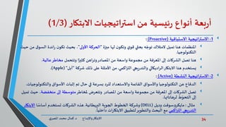 34‫د‬ ‫واإلبداع‬‫االبتكار‬.‫ي‬‫املصر‬ ‫محمد‬ ‫كمال‬
‫بعة‬‫ر‬‫أ‬‫أنواع‬‫ئيسية‬‫ر‬‫من‬‫استراتيجيات‬‫االبتكار‬(1/3)
1-‫االستباقية‬ ‫االستراتيجية‬(Proactive):
‫تميل‬ ‫هنا‬ ‫املنظمات‬‫ميزة‬ ‫لها‬ ‫ن‬‫وتكو‬ ‫ي‬‫قو‬ ‫بحثي‬ ‫ه‬ ّ‫توج‬ ‫المتالك‬"‫األولى‬ ‫الحركة‬"‫السو‬ ‫ائدة‬‫ر‬ ‫ن‬‫تكو‬ ‫بحيث‬ ،‫حيث‬ ‫من‬ ‫ق‬
‫التكنولوجيا‬.
‫هنا‬‫وتتحمل‬ ‫ا‬ً‫كثير‬ ‫وتراهن‬‫املصادر‬ ‫من‬ ‫واسعة‬ ‫مجموعة‬ ‫من‬ ‫املعرفة‬ ‫إلى‬ ‫الشركات‬ ‫تصل‬‫عالية‬‫مخاطر‬.
‫االبتكار‬ ‫هنا‬ ‫يستخدم‬‫يجي‬‫ر‬‫والتد‬ ‫الراديكالي‬‫التراكمي‬.‫شركة‬ ‫ذلك‬ ‫على‬ ‫األمثلة‬ ‫من‬"‫آبل‬( "Apple.)
2-‫النشطة‬ ‫االستراتيجية‬(Active):
‫والتكنولوج‬ ‫األسواق‬ ‫إثبات‬ ‫تم‬ ‫حال‬ ‫في‬ ‫بسرعة‬ ‫للرد‬ ‫واالستعداد‬ ‫القائمة‬ ‫واألسواق‬ ‫التكنولوجيا‬ ‫عن‬ ‫الدفاع‬‫يات‬.
‫ملخاطر‬ ‫وتتعرض‬ ‫املصادر‬ ‫من‬ ‫واسعة‬ ‫مجموعة‬ ‫من‬ ‫املعرفة‬ ‫إلى‬ ‫الشركات‬ ‫تصل‬‫منخفضة‬ ‫إلى‬ ‫متوسطة‬‫ت‬ ‫حيث‬ ،‫ميل‬
‫لرهاناتها‬ ‫ط‬ّ‫التحو‬ ‫إلى‬.
‫مثال‬:‫وديل‬ ‫سوفت‬‫و‬‫مايكر‬(DELL)‫البريطانية‬ ‫الجوية‬ ‫الخطوط‬ ‫وشركة‬.‫ا‬ ً‫أساس‬ ‫تستخدم‬ ‫الشركات‬ ‫هذه‬‫االبتك‬‫ار‬
‫التراكمي‬ ‫يجي‬‫ر‬‫التد‬
ً
‫داخليا‬ ‫ات‬‫ر‬‫االبتكا‬ ‫لتطبيق‬‫والتطوير‬ ‫البحث‬ ‫مع‬.
 