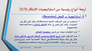 35‫د‬ ‫واإلبداع‬‫االبتكار‬.‫ي‬‫املصر‬ ‫محمد‬ ‫كمال‬
‫بعة‬‫ر‬‫أ‬‫أنواع‬‫ئيسية‬‫ر‬‫من‬‫استراتيجيات‬‫االبتكار‬(2/3)
3-‫الفعل‬ ‫د‬‫ر‬ ‫استراتيجية‬(Reactive):
‫من‬ ‫ستخدم‬
ُ
‫ت‬‫التابعة‬ ‫الشركات‬ ‫بل‬ِّ‫ق‬(Followers)‫على‬‫ز‬
ّ
‫ترك‬ ‫التي‬ ‫وتلك‬ ،
‫حالة‬ ‫في‬ ‫تعيش‬ ‫التي‬ ‫وتلك‬ ،‫العمليات‬‫والترقب‬‫االنتظار‬(wait-and-see
approach.)
‫هذه‬‫فرص‬ ‫عن‬ ‫تبحث‬ ‫املنظمات‬‫املخاطر‬ ‫منخفضة‬.
‫هذه‬‫تقوم‬ ‫الشركات‬‫التر‬ ‫يجي‬‫ر‬‫التد‬‫االبتكار‬ ‫وتستخدم‬‫االبتكار‬ ‫بنسخ‬‫ا‬ ً‫تمام‬ ‫اكمي‬.
‫شركة‬ ‫ذلك‬ ‫على‬ ‫مثال‬(Ryanair)‫شركة‬ ‫وهي‬"‫اقتصادية‬"‫نموذج‬ ‫بنسخ‬ ‫قامت‬
‫خدمة‬"‫ف‬‫ر‬‫خا‬‫ز‬ ‫ن‬‫بدو‬( "no-frills)‫لشركة‬ ‫التابع‬(SouthwestAirlines.)
 