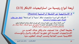 36‫د‬ ‫واإلبداع‬‫االبتكار‬.‫ي‬‫املصر‬ ‫محمد‬ ‫كمال‬
‫بعة‬‫ر‬‫أ‬‫أنواع‬‫ئيسية‬‫ر‬‫من‬‫استراتيجيات‬‫االبتكار‬(2/3)
4-‫السلبية‬‫أو‬ ‫النشطة‬‫غير‬ ‫االستراتيجية‬(Passive):
‫الشركات‬‫ابتكار‬ ‫اتيجيات‬‫ر‬‫است‬ ‫لديها‬ ‫التي‬"‫سلبية‬"‫أو‬"‫نشطة‬‫غير‬"‫تنت‬‫يطلب‬ ‫حتى‬‫ظر‬
‫خدماتها‬‫أو‬ ‫منتجاتها‬‫تغيير‬ ‫العمالء‬.
•‫ومن‬‫ب‬ ‫للمطالبة‬ ‫عمالئها‬‫انتظار‬ ‫في‬ ‫تبقى‬ ‫التي‬ ‫ات‬‫ر‬‫السيا‬ ‫قطع‬ ‫يد‬‫ر‬‫تو‬ ‫شركات‬ ‫األمثلة‬‫تغيير‬
‫قبل‬ ‫والقطع‬ ‫املعدات‬ ‫مواصفات‬‫التنفيذ‬(‫ال‬‫جميع‬ ‫على‬ ‫ينطبق‬‫شرك‬
ً
‫فمثال‬ ،‫الشركات‬‫مثل‬ ‫ات‬
(Bosch)‫و‬(Valeo)‫باالبتكار‬ ‫خاصة‬ ‫استراتيجيات‬ ‫لديها‬.)
‫بطبيعة‬‫من‬ ‫العديد‬ ‫هناك‬ ‫ولكن‬ ‫عام‬ ‫تصنيف‬ ‫هذا‬ ،‫الحال‬
‫واملؤسس‬ ‫ل‬‫والدو‬ ‫الشركات‬ ‫ها‬‫ر‬‫تطو‬ ‫التي‬ ‫الجديدة‬ ‫االستراتيجيات‬‫ات‬
‫منها‬ ‫املطلوب‬ ‫الهدف‬ ‫وحسب‬ ‫الحاجة‬ ‫حسب‬ ‫األكاديمية‬.
 