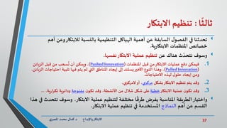 37‫د‬ ‫واإلبداع‬‫االبتكار‬.‫ي‬‫املصر‬ ‫محمد‬ ‫كمال‬
‫ا‬
ً
‫ثالث‬:‫تنظيم‬‫االبتكار‬
‫وع‬‫لالبتكار‬ ‫بالنسبة‬ ‫التنظيمية‬ ‫الهياكل‬ ‫أهمية‬ ‫عن‬ ‫السابقة‬ ‫ل‬‫الفصو‬ ‫في‬ ‫تحدثنا‬‫أهم‬ ‫ن‬
‫ية‬‫ر‬‫االبتكا‬ ‫املنظمات‬ ‫خصائص‬.
‫وسوف‬‫عن‬ ‫هناك‬ ‫ث‬ ّ‫نتحد‬‫نفسها‬‫االبتكار‬ ‫عملية‬ ‫تنظيم‬.
.1‫فيمكن‬‫املنظمات‬ ‫قبل‬ ‫من‬‫االبتكار‬ ‫عمليات‬ ‫دفع‬(Pushed Innovation)‫الزبائن‬ ‫قبل‬ ‫من‬ ‫سحب‬
ُ
‫ت‬ ‫أن‬ ‫ويمكن‬ ،
(Pulled Innovation)‫احتياجا‬ ‫تلبية‬ ‫فيها‬ ‫يتم‬ ‫لم‬ ‫التي‬ ‫املناطق‬ ‫إيجاد‬ ‫إلى‬ ‫يستند‬‫األخير‬ ‫النوع‬ ‫وهذا‬ ،،‫الزبائن‬ ‫ت‬
‫االحتياجات‬ ‫لهذه‬ ‫ل‬‫حلو‬ ‫إيجاد‬ ‫ومن‬.
.2‫وقد‬‫بشكل‬‫االبتكار‬ ‫تنظيم‬ ‫يتم‬‫ي‬‫مركز‬،‫ي‬‫المركز‬‫أو‬ ،
.3‫وقد‬‫االبتكار‬ ‫عملية‬ ‫ن‬‫تكو‬‫ة‬ّ‫خطي‬‫ن‬‫تكو‬ ‫وقد‬ ،‫األنشطة‬ ‫من‬ ‫شالل‬ ‫شكل‬ ‫على‬‫مفتوحة‬‫ي‬‫ر‬‫تكرا‬ ‫ودائرية‬،‫ة‬...
‫واختيار‬‫االبتكار‬ ‫عملية‬ ‫لتنظيم‬ ‫مختلفة‬ ‫ا‬
ً
‫طرق‬ ‫يفرض‬ ‫املناسبة‬ ‫الطريقة‬.‫وسوف‬‫هذا‬ ‫في‬ ‫نتحدث‬
‫أهم‬ ‫عن‬ ‫القسم‬‫النماذج‬‫االبتكار‬ ‫عملية‬ ‫تنظيم‬ ‫في‬ ‫املستخدمة‬.
 