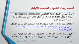 39‫د‬ ‫واإلبداع‬‫االبتكار‬.‫ي‬‫املصر‬ ‫محمد‬ ‫كمال‬
‫أهمية‬‫إيجاد‬‫النموذج‬‫املناسب‬‫لالبتكار‬
َ‫اإلطار‬‫االبتكار‬ ‫نموذج‬‫ر‬
ّ
‫يوف‬‫املفاهيمي‬(Conceptual Framework)
‫ش‬ ‫من‬ ‫التي‬‫التغيير‬‫أفكار‬ ‫أي‬ ،‫ية‬‫ر‬‫االبتكا‬‫األفكار‬ ‫ودفع‬ ‫لتحديد‬‫توليد‬ ‫أنها‬
‫غيرها‬ ‫من‬‫أكثر‬ ‫القيمة‬.
‫وهناك‬‫اال‬ ‫نموذج‬ ‫ألن‬ ‫الصحيح‬‫االبتكار‬ ‫نموذج‬‫اختيار‬ ‫في‬ ‫مزايا‬ ‫عدة‬‫بتكار‬
‫واستد‬‫لنمو‬ ‫ا‬
ً
‫وضامن‬ ‫التنافسية‬ ‫للميزة‬ ‫ا‬ً‫ر‬‫مصد‬ ‫ن‬‫يكو‬ ‫أن‬ ‫يمكن‬‫امة‬
‫مة‬
ّ
‫املنظ‬ ‫أعمال‬.
‫فهو‬‫كيفي‬ ‫فهم‬ ‫على‬ ‫ويساعد‬‫التغيير‬ ‫إلى‬ ‫الحاجة‬ ‫بكشف‬ ‫يسمح‬‫سير‬ ‫ة‬
‫املحت‬ ‫والقيمة‬ ّ‫النمو‬‫ومصادر‬ ‫مواطن‬ ‫اكتشاف‬ ‫على‬ ‫ويساعد‬ ‫ر‬‫األمو‬‫ملة‬.
 
