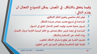 40‫د‬ ‫واإلبداع‬‫االبتكار‬.‫ي‬‫املصر‬ ‫محمد‬ ‫كمال‬
‫ا‬ ‫للنموذج‬ ‫يمكن‬ ،‫جمل‬
ُ
‫امل‬ ‫في‬ ،‫باالبتكار‬ ‫يتعلق‬ ‫وفيما‬‫أن‬ ‫لفعال‬
‫التالي‬ ‫م‬ ّ‫يقد‬:
.1‫توفير‬‫ي‬‫االبتكار‬‫الفكر‬‫وتعزيز‬ ‫مفاهيمي‬‫إطار‬.
.2‫لالبتكار‬ ‫جديدة‬‫مصادر‬ ‫تحديد‬ ‫تسريع‬ ‫في‬ ‫املساعدة‬.
.3‫ق‬‫السو‬ ‫إلى‬ ‫املنتج‬ ‫إلدخال‬ ‫أفضل‬ ‫توقيت‬ ‫تحديد‬ ‫عملية‬ ‫تسهيل‬.
.4‫ا‬ ‫لرجال‬ ‫مة‬‫ز‬‫الال‬ ‫الزمنية‬‫األطر‬ ‫مع‬ ‫ى‬ ‫تتماش‬‫ابتكار‬ ‫فرص‬ ‫إيجاد‬ ‫في‬ ‫املساعدة‬‫ألعمال‬.
.5‫واالبتكار‬‫االستثمار‬ ‫على‬ ‫العائد‬ ‫يادة‬‫ز‬.
.6‫املطلوب‬‫االبتكار‬ ‫واستباق‬ ‫توقع‬ ‫على‬ ‫ة‬‫ر‬‫القد‬ ‫تحسين‬.
.7‫الطويل‬ ‫املدى‬ ‫على‬‫النمو‬ ‫وتمكين‬ ‫التنافسية‬ ‫امليزة‬ ‫تغذية‬.
 