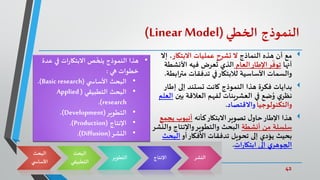 42‫د‬ ‫واإلبداع‬‫االبتكار‬.‫ي‬‫املصر‬ ‫محمد‬ ‫كمال‬
‫النموذج‬‫الخطي‬(Linear Model)
‫مع‬‫النماذج‬ ‫هذه‬ ‫أن‬‫االبتكار‬ ‫عمليات‬ ‫تشرح‬ ‫ال‬‫إال‬ ،
‫أنها‬‫ر‬
ّ
‫توف‬‫العام‬‫اإلطار‬‫األنش‬ ‫فيه‬ ‫عرض‬
ُ
‫ت‬ ‫الذي‬‫طة‬
‫ا‬‫ر‬‫مت‬ ‫تدفقات‬ ‫في‬‫لالبتكار‬ ‫األساسية‬ ‫والسمات‬‫بطة‬.
‫بدايات‬‫إطا‬ ‫إلى‬ ‫تستند‬ ‫كانت‬ ‫النموذج‬ ‫هذا‬ ‫فكرة‬‫ر‬
‫بين‬ ‫العالقة‬ ‫لفهم‬ ‫العشرينات‬ ‫في‬ ‫ضع‬ُ‫و‬ ‫ي‬‫نظر‬‫العلم‬
‫والتكنولوجيا‬‫واالقتصاد‬.
‫هذا‬‫كأنه‬‫االبتكار‬‫تصوير‬ ‫ل‬‫حاو‬‫اإلطار‬‫ي‬ ‫أنبوب‬‫جمع‬
‫أنشطة‬ ‫من‬ ‫سلسلة‬‫و‬ ‫واإلنتاج‬‫والتطوير‬ ‫البحث‬‫النشر‬
‫أو‬‫األفكار‬ ‫تدفقات‬ ‫تحويل‬ ‫إلى‬ ‫يؤدي‬ ‫بحيث‬‫البح‬‫ث‬
‫إلى‬ ‫ي‬‫الجوهر‬‫ات‬‫ر‬‫ابتكا‬.
‫البحث‬
‫ي‬ ‫األساس‬
‫البحث‬
‫التطبي‬‫قي‬
‫التطوير‬ ‫اإلنتاج‬ ‫النشر‬
•‫ع‬ ‫في‬ ‫ات‬‫ر‬‫االبتكا‬ ‫ص‬
ّ
‫يلخ‬ ‫النموذج‬ ‫هذا‬‫دة‬
‫هي‬ ‫خطوات‬:
•‫ي‬ ‫األساس‬ ‫البحث‬(Basic research.)
•‫التطبيقي‬ ‫البحث‬(Applied
research.)
•‫التطوير‬(Development.)
•‫اإلنتاج‬(Production.)
•‫النشر‬(Diffusion.)
 