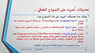 43‫د‬ ‫واإلبداع‬‫االبتكار‬.‫ي‬‫املصر‬ ‫محمد‬ ‫كمال‬
‫تحديثات‬‫جريت‬
ُ
‫أ‬‫على‬‫النموذج‬‫ي‬
ّ
‫الخط‬...
‫هناك‬‫النموذج‬ ‫هذا‬ ‫على‬ ‫جريت‬
ُ
‫أ‬ ‫تحديثات‬ ‫عدة‬‫منها‬:
.1‫نموذج‬"‫التكنولوجية‬ ‫الدفعة‬("Technology push):‫تم‬‫بعد‬ ‫واملبيعات‬ ‫التسويق‬ ‫إضافة‬
‫اإلنتاج‬.
.2‫نموذج‬"‫ق‬‫السو‬ ‫سحب‬( "Market pull):‫تم‬‫نتيجة‬ ‫يأتيان‬‫والتطوير‬ ‫البحث‬ ‫أن‬ ‫اض‬‫ر‬‫افت‬
‫لحاجة‬‫ق‬‫السو‬.
.3‫نموذج‬«‫والبوابات‬ ‫احل‬‫ر‬‫امل‬»(The Phase Gate Model)‫أو‬(Stage-gate process:)‫عتبر‬ُ‫ي‬
‫ا‬‫ر‬‫وتغي‬ ‫اجعة‬‫ر‬ ‫تغذية‬ ‫حلقات‬ ‫بوجود‬ ‫يعترف‬ ‫ي‬
ّ
‫الخط‬ ‫النموذج‬ ‫على‬ ‫ا‬ً‫جوهري‬ ‫ا‬
ً
‫تحديث‬‫في‬ ‫ت‬
‫وخط‬ ‫مراحل‬ ‫بين‬ ‫بالحركة‬ ‫تسمح‬ ‫جاهزية‬‫معايير‬ ‫ويتضمن‬ ،‫الخطوات‬ ‫بين‬ ‫التوقيت‬‫وات‬
‫االبتكار‬.
‫وسوف‬‫ا‬
ً
‫الحق‬ ‫النموذج‬ ‫هذا‬ ‫إلى‬ ‫ق‬‫نتطر‬(‫االبتكار‬ ‫أدوات‬ ‫من‬ ‫أداة‬.)
 
