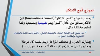46‫د‬ ‫واإلبداع‬‫االبتكار‬.‫ي‬‫املصر‬ ‫محمد‬ ‫كمال‬
‫نموذج‬‫مع‬
ُ
‫ق‬‫االبتكار‬
‫بحسب‬‫نموذج‬"‫االبتكار‬ ‫قمع‬( "Innovations Funnel)‫فإن‬
‫خالل‬ ‫من‬ ‫تتدفق‬‫األفكار‬"‫قمع‬"‫ويتم‬‫تقييمها‬‫وفق‬ ‫وتصفيتها‬‫ا‬
‫مثل‬ ‫مختلفة‬‫ملعايير‬:
‫هل‬‫تنفيذ‬ ‫على‬ ‫ة‬‫ر‬‫والقد‬ ،‫العملي‬ ‫والتطبيق‬ ،‫العمل‬ ‫اتيجية‬‫ر‬‫الست‬ ‫يصلح‬‫ى‬‫والجدو‬
‫ق‬‫السو‬ ‫وإمكانات‬ ،‫ية‬‫ر‬‫التجا‬...
‫ك‬‫ر‬‫ويشا‬‫مرحل‬ ‫كل‬ ‫تقييم‬ ‫ويتم‬ ‫املراحل‬ ‫مختلف‬ ‫في‬ ‫الخبراء‬‫ة‬
‫حدة‬ ‫على‬ ‫ومعالجتها‬(،‫د‬‫ر‬‫موا‬ ،‫مراجعة‬ ‫ـ‬‫ت‬‫مكافآ‬ ،‫حوافز‬.)...
 