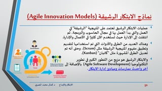 50‫د‬ ‫واإلبداع‬‫االبتكار‬.‫ي‬‫املصر‬ ‫محمد‬ ‫كمال‬
‫نماذج‬‫االبتكار‬‫الرشيقة‬(Agile Innovation Models)
‫عمليات‬‫املنهجية‬ ‫على‬ ‫تعتمد‬ ‫الرشيق‬‫االبتكار‬"‫الرشيقة‬"‫في‬
‫ثم‬ ،‫والبرمجة‬ ‫الحاسوب‬ ‫مجال‬ ‫في‬ ‫بها‬ ‫العمل‬ ‫بدأ‬ ‫والتي‬ ‫العمل‬
‫و‬ ‫األعمال‬ ‫في‬ ‫ا‬ً‫كثير‬ ‫اآلن‬ ‫تستخدم‬ ‫حيث‬ ‫ة‬‫ر‬‫اإلدا‬ ‫إلى‬ ‫انتقلت‬‫ة‬‫ر‬‫اإلدا‬.
‫وهناك‬‫لتقدي‬ ‫استخدامها‬ ‫تم‬ ‫التي‬ ‫واألدوات‬ ‫ق‬‫الطر‬ ‫من‬ ‫العديد‬‫م‬
‫مثل‬ ‫الرشيقة‬ ‫املنهجية‬ ‫مفهوم‬ ‫وتطبيق‬(Scrum)‫تم‬ ‫أنه‬ ‫وحتى‬ ،
‫مثل‬ ‫ة‬‫ر‬‫املشهو‬ ‫ق‬‫الطر‬ ‫تعديل‬"‫كانبان‬("Kanban.)
‫تطوير‬ ‫في‬‫الكبير‬ ‫ر‬‫التطو‬ ‫من‬ ‫مزيج‬‫هو‬ ‫الرشيق‬‫واالبتكار‬
‫التكنولوجيا‬(Agile Software Development)‫إلى‬ ‫باإلضافة‬
‫االبتكار‬ ‫ة‬‫ر‬‫إدا‬ ‫ومبادئ‬ ‫سات‬‫ر‬‫مما‬ ‫وأحدث‬‫آخر‬.
 