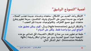53‫د‬ ‫واإلبداع‬‫االبتكار‬.‫ي‬‫املصر‬ ‫محمد‬ ‫كمال‬
‫أهمية‬"‫النموذج‬‫الرشيق‬"
‫االبتكار‬‫األشكال‬ ‫من‬ ‫العديد‬ ‫يأخذ‬:،‫العمالء‬ ‫تجذب‬ ‫جديدة‬ ‫وخدمات‬ ‫منتجات‬
‫تطو‬ ‫سرعة‬ ،‫املنافسين‬ ‫وتربك‬ ‫األسواق‬ ‫على‬ ‫تهيمن‬ ‫جديدة‬ ‫بيع‬ ‫قنوات‬‫وطرح‬‫ير‬
‫العجب‬‫تثير‬ ‫جديدة‬ ‫وتكنولوجيات‬ ،‫األطراف‬ ‫جميع‬ ‫تبهج‬ ‫منتجات‬!
‫واالبتكار‬‫الرشيق‬(Agile Innovation)‫يسأل‬:‫كيف‬‫هذه‬ ‫تحقيق‬ ‫يمكن‬
‫الدوام‬ ‫على‬ ‫ولكن‬ ،‫فقط‬ ‫واحدة‬ ‫مرة‬ ‫ليس‬ ‫النواتج‬‫؟‬
‫االبتكار‬ ‫نماذج‬ ‫من‬ ‫عدد‬‫تطوير‬ ‫تم‬ ‫ا‬ً‫طبع‬«‫القديمة‬»‫ه‬ ‫مع‬ ‫ى‬ ‫تتماش‬ ‫لكي‬‫ذه‬
‫الحديث‬ ‫أصبح‬ ‫حيث‬ ‫املنهجية‬‫ر‬‫يدو‬‫شيقة‬‫ر‬‫ابتكار‬ ‫نماذج‬ ‫عن‬(Agile
Innovation Models)‫التالي‬ ‫الشكل‬‫أنظر‬ ،.
 