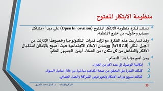 55‫د‬ ‫واإلبداع‬‫االبتكار‬.‫ي‬‫املصر‬ ‫محمد‬ ‫كمال‬
‫منظومة‬‫االبتكار‬‫املفتوح‬
‫تستند‬‫املفتوح‬‫االبتكار‬ ‫منظومة‬ ‫فكرة‬(Open Innovation)‫مبدأ‬ ‫على‬«‫مشاكل‬
‫مصادر‬‫ل‬‫وحلو‬»‫خارج‬ ‫من‬‫املنظمة‬.
‫وقد‬‫م‬ ‫اإلنترنت‬ ‫ا‬ً‫وخصوص‬ ‫التكنولوجيا‬ ‫ات‬‫ر‬‫قد‬ ‫تزايد‬ ‫مع‬ ‫الفكرة‬ ‫هذه‬ ‫عت‬‫ر‬‫تسا‬‫ن‬
‫الثاني‬ ‫الجيل‬(WEB 2.0)‫استقب‬ ‫باإلمكان‬ ‫أصبح‬ ‫حيث‬ ‫االجتماعية‬ ‫اإلعالم‬ ‫سائل‬‫و‬‫و‬‫ال‬
‫مكان‬ ‫كل‬ ‫من‬ ‫والتفاعل‬‫األفكار‬:‫العام‬ ‫ر‬‫الجمهو‬ ‫أومن‬ ‫العمالء‬ ‫من‬.
‫ومن‬‫النظام‬ ‫هذا‬ ‫مزايا‬ ‫أهم‬:
.1‫إمكانية‬‫من‬‫أكبر‬ ‫عدد‬ ‫إلى‬ ‫ل‬‫الوصو‬‫الخبراء‬.
.2‫تفاعل‬ ‫خالل‬ ‫من‬ ‫مباشرة‬ ‫املفاهيم‬ ‫صحة‬ ‫من‬ ‫التحقق‬ ‫على‬ ‫ة‬‫ر‬‫القد‬ ‫كذلك‬‫ق‬‫السو‬.
.3‫الجماعي‬ ‫والعمل‬ ‫الشراكة‬ ‫فرص‬‫وتعزيز‬‫االبتكار‬ ‫ات‬‫ر‬‫دو‬ ‫تسريع‬ ‫كذلك‬.
 