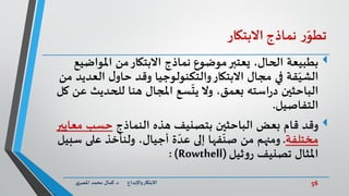 56‫د‬ ‫واإلبداع‬‫االبتكار‬.‫ي‬‫املصر‬ ‫محمد‬ ‫كمال‬
‫ر‬ّ‫تطو‬‫نماذج‬‫االبتكار‬
‫بطبيعة‬‫املواض‬ ‫من‬‫االبتكار‬ ‫نماذج‬ ‫موضوع‬‫يعتبر‬ ،‫الحال‬‫يع‬
‫قة‬ّ‫الشي‬‫العدي‬ ‫ل‬‫حاو‬ ‫وقد‬ ‫والتكنولوجيا‬‫االبتكار‬ ‫مجال‬ ‫في‬‫من‬ ‫د‬
‫استه‬‫ر‬‫د‬ ‫الباحثين‬‫سع‬
ّ
‫يت‬ ‫وال‬ ،‫بعمق‬‫ع‬ ‫للحديث‬ ‫هنا‬ ‫املجال‬‫كل‬ ‫ن‬
‫التفاصيل‬.
‫النماذج‬ ‫هذه‬ ‫بتصنيف‬ ‫الباحثين‬ ‫بعض‬ ‫قام‬ ‫وقد‬‫معاي‬ ‫حسب‬‫ير‬
‫مختلفة‬.‫س‬ ‫على‬ ‫ولنأخذ‬ ،‫أجيال‬ ‫ة‬ ّ‫عد‬ ‫إلى‬ ‫فها‬
ّ
‫صن‬ ‫من‬ ‫ومنهم‬‫بيل‬
‫تصنيف‬ ‫املثال‬‫ثيل‬‫و‬‫ر‬(Rowthell: )
 