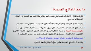 58‫د‬ ‫واإلبداع‬‫االبتكار‬.‫ي‬‫املصر‬ ‫محمد‬ ‫كمال‬
‫ما‬‫ز‬ّ‫يمي‬‫النماذج‬‫الجديدة‬:
‫االبتكار‬ ‫أن‬ ‫ا‬
ً
‫سابق‬ ‫ذكرنا‬‫له‬‫تتغير‬ ‫وهي‬ ‫فلسفة‬‫بأن‬ ‫القناعة‬‫هو‬‫التغير‬ ‫هذا‬‫مظاهر‬ ‫وأهم‬ ،‫ق‬‫الطر‬
‫تنفع‬ ‫تعد‬ ‫لم‬ ‫القديمة‬.
‫بطبيعة‬‫فلسف‬ ‫في‬‫التغير‬ ‫هذا‬‫االعتبار‬ ‫بعين‬ ‫تأخذ‬ ‫الحديثة‬‫االبتكار‬ ‫نماذج‬ ‫فإن‬ ‫الحال‬‫االبتكار‬ ‫ة‬.
،‫املعنية‬ ‫األطراف‬ ‫جميع‬ ‫مشاركة‬ ‫ة‬‫ر‬‫و‬‫ضر‬ ‫تعي‬ ‫أصبحت‬ ‫الحديثة‬ ‫النماذج‬ ‫فإن‬ ،‫لذلك‬‫أي‬‫جميع‬
‫القيمة‬ ‫سلسلة‬ ‫مكونات‬‫االبتكار‬ ‫عملية‬ ‫في‬:‫ال‬ ،‫ن‬‫املحللو‬ ،‫النهائي‬ ‫املستهلك‬ ،‫ن‬‫الزبو‬‫ن‬‫املاليو‬ ‫شركاء‬
‫ى‬
ّ
‫وحت‬ ،‫ن‬‫و‬‫املستثمر‬ ،‫ن‬‫املوظفو‬ ،‫ن‬‫املسوقو‬ ،‫االبتكار‬ ‫خبراء‬ ،‫ن‬‫و‬ّ‫التقني‬"‫الشي‬‫محامو‬‫طان‬"!!!
‫هؤالء‬ ‫كل‬ ‫وانتقادات‬ ‫ب‬‫ر‬‫وتجا‬ ‫وخبرات‬‫مشاعر‬ ‫إلى‬ ‫بحاجة‬ ‫نحن‬...
‫ونالحظ‬‫االبتكار‬ ‫طبيعة‬ ‫في‬ ‫كبيرا‬ ‫ال‬ُّ‫تحو‬ ‫تعكس‬ ‫الجديدة‬ ‫النماذج‬ ‫أن‬:
 