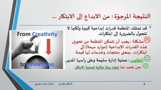 6‫د‬ ‫واإلبداع‬‫االبتكار‬.‫ي‬‫املصر‬ ‫محمد‬ ‫كمال‬
‫النتيجة‬‫ة‬ّ‫املرجو‬:‫من‬‫االبداع‬‫إلى‬‫االبتكار‬...
‫قد‬‫ولك‬ ‫كبيرة‬ ‫إبداعية‬ ‫ات‬‫ر‬‫قد‬ ‫املنظمة‬ ‫تمتلك‬‫ال‬ ‫نها‬
‫ات‬‫ر‬‫ابتكا‬ ‫إلى‬ ‫ة‬‫ر‬‫و‬‫بالضر‬ ‫ل‬‫تتحو‬.
‫مشكلة‬:‫تحويل‬ ‫من‬ ‫املنظمة‬ ‫تتمكن‬ ‫أن‬ ‫يجب‬
‫هذه‬‫اإلبداعية‬ ‫ات‬‫ر‬‫القد‬(‫مهمة‬ ‫د‬‫ر‬‫موا‬)‫إلى‬
‫قيمة‬ ‫لها‬ ‫وخدمات‬ ‫منتجات‬ ‫بمعنى‬ ،‫ات‬‫ر‬‫ابتكا‬.
‫املطلوب‬:‫امل‬ ‫أسها‬‫ر‬ ‫وعلى‬ ‫سليمة‬ ‫ة‬‫ر‬‫إدا‬ ‫عملية‬‫دير‬.
‫نحن‬‫هنا‬ ‫نقصد‬‫إيجاد‬‫االبتكار‬ ‫لعملية‬ ‫مثالية‬ ‫بيئة‬.
 