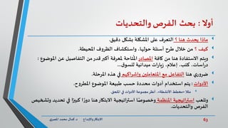 63‫د‬ ‫واإلبداع‬‫االبتكار‬.‫ي‬‫املصر‬ ‫محمد‬ ‫كمال‬
‫أوال‬:‫بحث‬‫الفرص‬‫والتحديات‬
‫؟‬ ‫هنا‬ ‫يحدث‬ ‫ماذا‬‫التعرف‬‫دقيق‬ ‫بشكل‬ ‫املشكلة‬ ‫على‬.
‫؟‬ ‫كيف‬‫من‬‫املحيطة‬ ‫ف‬‫و‬‫الظر‬ ‫واستكشاف‬ ،‫حولها‬ ‫أسئلة‬ ‫طرح‬ ‫خالل‬.
‫ويتم‬‫كافة‬ ‫من‬ ‫هنا‬ ‫االستفادة‬‫املصادر‬‫عن‬ ‫التفاصيل‬ ‫من‬‫قدر‬‫أكبر‬ ‫ملعرفة‬ ‫تاحة‬
ُ
‫امل‬‫ا‬‫ملوضوع‬:
‫إعالم‬ ،‫كتب‬ ،‫اسات‬‫ر‬‫د‬،‫ات‬‫ر‬‫يا‬‫ز‬‫ميدانية‬‫ق‬‫للسو‬...
‫ي‬‫ر‬‫و‬‫ضر‬‫هنا‬‫اكهم‬‫ر‬‫وإش‬ ‫املتعاملين‬ ‫مع‬ ‫التفاعل‬‫املرحلة‬ ‫هذه‬ ‫في‬.
‫األدوات‬:‫يتم‬‫ح‬‫و‬‫املطر‬ ‫املوضوع‬ ‫طبيعة‬ ‫حسب‬ ‫محددة‬ ‫أدوات‬ ‫استخدام‬.
‫مثال‬«‫األنشطة‬ ‫مخطط‬»‫امللحق‬ ‫في‬ ‫األدوات‬ ‫مجموعة‬‫أنظر‬ ،.
‫وتلعب‬‫املنظمة‬ ‫استراتيجية‬‫في‬ ‫ا‬ً‫كبير‬ ‫ا‬ ً‫ر‬‫دو‬ ‫هنا‬‫االبتكار‬ ‫اتيجية‬‫ر‬‫است‬ ‫ا‬ً‫وخصوص‬‫وتشخيص‬ ‫تحديد‬
‫والتحديات‬ ‫الفرص‬.
 
