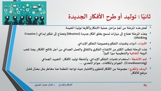 65‫د‬ ‫واإلبداع‬‫االبتكار‬.‫ي‬‫املصر‬ ‫محمد‬ ‫كمال‬
‫ا‬ً‫ثاني‬:‫توليد‬‫أو‬‫طرح‬‫األفكار‬‫الجديدة‬
‫عتبر‬
ُ
‫ت‬‫للقيمة‬ ‫ا‬ ً‫توليد‬ ‫وأكثرها‬‫االبتكار‬ ‫عملية‬ ‫مراحل‬ ّ‫أهم‬ ‫من‬ ‫املرحلة‬ ‫هذه‬.
‫وهذه‬‫جديدة‬‫أفكار‬ ‫بخلق‬ ‫تسمح‬ ‫ات‬‫ر‬‫مها‬ ‫إلى‬ ‫تحتاج‬ ‫املرحلة‬(Ideation)‫إبداعي‬‫تفكير‬ ‫إلى‬ ‫وتحتاج‬(Creative
thinking)،
‫األدوات‬:‫أدوات‬‫اإلبداعي‬‫التفكير‬ ‫ا‬ً‫وخصوص‬‫التفكير‬ ‫وتقنيات‬.
‫هذه‬‫األفك‬ ‫تالقح‬ ‫أجل‬ ‫من‬ ‫الجماعي‬ ‫والعمل‬ ‫والثقافي‬ ‫ي‬‫الفكر‬ ‫االنفتاح‬ ‫من‬‫الكثير‬ ‫تتطلب‬ ‫املرحلة‬‫ار‬.‫تلعب‬ ‫وهنا‬
‫البيئة‬‫الثقافية‬‫ا‬ً‫كبير‬ ‫ا‬ ً‫ر‬‫دو‬ ‫والتنظيمية‬.
‫أهم‬‫األنشطة‬:،‫األفكار‬ ‫توليد‬ ‫وأنشطة‬ ،‫اإلبداعي‬‫التفكير‬ ‫تقنيات‬ ‫استخدام‬‫التعهيد‬‫الجماعي‬
(Crowdsourcing)،‫التحدي‬‫جوائز‬ ،‫واملكافآت‬‫الجوائز‬ ،...
‫خرج‬
ُ
‫وامل‬ ‫الهدف‬:‫مجموعة‬‫ل‬ ّ‫معد‬ ‫مثل‬‫مخاطر‬ ‫هنا‬ ‫املنظمة‬ ‫تواجه‬ ‫حيث‬‫واالختبار‬‫للتطوير‬‫األفكار‬ ‫من‬‫فشل‬
‫لألفكار‬ ‫مرتفع‬.
 