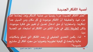 66‫د‬ ‫واإلبداع‬‫االبتكار‬.‫ي‬‫املصر‬ ‫محمد‬ ‫كمال‬
‫أهمية‬‫األفكار‬‫الجديدة‬
"‫عتبر‬
ُ
‫ت‬‫األفكار‬‫الجديدة‬
ً
‫جزءا‬
ً
‫ا‬ّ‫ئيسي‬‫ر‬‫من‬‫عملية‬‫االبتكار‬ُ‫وي‬ّ‫عد‬‫إيجادها‬‫أهم‬
‫جزء‬‫فيها‬.‫والحقيقة‬
ّ
‫أن‬‫األفكار‬‫موجودة‬‫في‬‫كل‬‫مكان‬‫ومن‬‫السهل‬
ً
‫جدا‬
،‫ها‬‫ر‬‫ابتكا‬‫تها‬‫ر‬‫واستعا‬‫أو‬‫حتى‬‫ادخال‬‫تعديل‬‫أو‬‫تغيير‬‫على‬‫فكرة‬‫موج‬،‫ودة‬
‫ولكن‬‫الطريقة‬‫املثلى‬‫هي‬‫طرح‬‫الكثير‬‫من‬‫األفكار‬‫ثم‬‫استبعاد‬‫غي‬‫ر‬‫املجدية‬
‫منها‬.
•‫لذا‬،‫يكمن‬‫التحدي‬‫الحقيقي‬‫في‬‫صد‬‫ر‬‫األفكار‬‫التي‬‫ع‬
ّ
‫تتمت‬‫بإ‬‫ات‬ّ‫مكاني‬
‫عالية‬‫والبحث‬‫في‬‫ة‬ّ‫كيفي‬‫تطويرها‬‫وتحويلها‬‫من‬‫د‬ّ‫مجر‬‫أفكار‬‫إلى‬‫يع‬‫ر‬‫مشا‬
‫ملموسة‬".
 