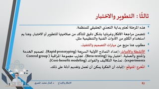 67‫د‬ ‫واإلبداع‬‫االبتكار‬.‫ي‬‫املصر‬ ‫محمد‬ ‫كمال‬
‫ا‬
ً
‫ثالث‬:‫التطوير‬‫واالختبار‬
‫هذه‬‫للمنظمة‬ ‫الحقيقي‬ ‫ي‬ ّ‫التحد‬ ‫بداية‬‫عتبر‬
ُ
‫ت‬ ‫املرحلة‬.
‫تتضمن‬‫اال‬‫أو‬‫للتطوير‬ ‫صالحيتها‬ ‫من‬ ‫للتأكد‬ ‫دقيق‬ ‫بشكل‬ ‫وغربلتها‬‫األفكار‬ ‫اجعة‬‫ر‬‫م‬‫ختبار‬.‫يم‬ ‫وهنا‬
‫مثل‬ ‫والتنظيمية‬ ‫الفنية‬ ‫األدوات‬ ‫من‬‫الكثير‬ ‫استخدام‬.
‫من‬ ‫مزيج‬ ‫هنا‬ ‫مطلوب‬‫ات‬‫ر‬‫مها‬‫والتنفيذ‬ ‫التصميم‬،
‫واألدوات‬ ‫األنشطة‬:‫السريعة‬ ‫األولية‬ ‫النماذج‬ ‫إعداد‬(Rapidprototyping)‫الخدمة‬ ‫تصميم‬ ،
‫بيتا‬‫اختبار‬ ،‫والعملية‬ ‫واملنتج‬(Beta-testing)‫اقبة‬‫ر‬‫امل‬ ‫مجموعة‬ ‫ب‬‫ر‬‫تجا‬ ،(Control group
experiments)،‫نمذجة‬‫والفوائد‬ ‫التكاليف‬(Cost-benefit modeling.)
‫ع‬
ّ
‫املتوق‬ ‫خرج‬
ُ
‫امل‬:‫إثبات‬‫تعمل‬ ‫أن‬ ‫يمكن‬ ‫الفكرة‬ ‫أن‬‫أدلة‬ ‫وتقديم‬‫ذلك‬ ‫على‬.
 