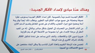 68‫د‬ ‫واإلبداع‬‫االبتكار‬.‫ي‬‫املصر‬ ‫محمد‬ ‫كمال‬
‫وهناك‬‫ة‬ ّ‫عد‬‫مبادئ‬‫إلعداد‬‫األفكار‬‫الجديدة‬:
.1‫األفكار‬‫يستوجب‬ ‫الجديدة‬‫األفكار‬ ‫إعداد‬ ّ‫لكن‬ ،‫بالعمومية‬
ً
‫دوما‬ ‫تتسم‬ ‫الجديدة‬‫نظرة‬
‫التطوير‬ ‫قيد‬ ‫الفكرة‬ ‫جوانب‬ ‫جميع‬ ‫على‬ ‫لة‬ّ‫ومفص‬ ‫عميقة‬.
ً
‫أيضا‬ ‫ذلك‬ ‫ب‬
ّ
‫ويتطل‬‫بيئة‬‫ر‬
ّ
‫توف‬
‫الال‬ ‫الدعم‬ ‫وتقديم‬‫املخاطر‬ ‫تحدي‬ ‫على‬ ‫واإلقدام‬ ‫ب‬‫ر‬‫التجا‬ ‫اء‬‫ر‬‫إج‬ ‫تتيح‬ ‫ومحفزة‬ ‫آمنة‬‫م‬‫ز‬.
.2‫مباشر‬ ‫بشكل‬ ‫ل‬‫الحلو‬ ‫إلى‬ ‫التحديات‬ ‫من‬ ‫االنتقال‬‫النادر‬ ‫من‬.‫ا‬ ‫من‬ ‫ه‬
ّ
‫إن‬ ،‫وبالتالي‬‫ملفيد‬
‫ها‬‫ر‬‫ا‬‫ر‬‫تك‬ ‫يتم‬ ‫قد‬ ‫التي‬ ‫األنشطة‬ ‫من‬ ‫مجموعة‬ ‫أنها‬ ‫على‬ ‫اإلعداد‬ ‫مرحلة‬ ‫إلى‬‫النظر‬.
.3‫األفكار‬ ‫تشكيل‬ ‫إعادة‬ ‫على‬ ‫يساعد‬ ‫الذي‬ ‫والنقد‬ ،‫واملالحظات‬ ‫اء‬‫ر‬‫اآل‬ ‫تدوين‬ ‫ة‬‫ر‬‫و‬‫ضر‬
‫املرحلة‬ ‫هذه‬ ‫في‬ ‫اآلخرين‬ ‫اك‬‫ر‬‫إش‬ ‫وكذلك‬.
.4‫منفتح‬ ‫البقاء‬ ‫يمكن‬ ‫وال‬ ‫املناسب‬‫ار‬‫ر‬‫الق‬ ‫واتخاذ‬ ‫التقييم‬ ‫املرحلة‬ ‫هذه‬ ‫تتضمن‬‫على‬ ‫ين‬
‫أهميتها‬ ‫مع‬ ‫االحتماالت‬ ‫جميع‬.
 