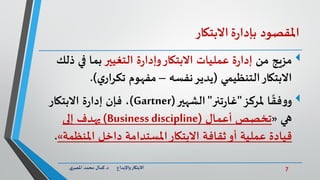 7‫د‬ ‫واإلبداع‬‫االبتكار‬.‫ي‬‫املصر‬ ‫محمد‬ ‫كمال‬
‫املقصود‬‫ة‬‫ر‬‫بإدا‬‫االبتكار‬
‫مزيج‬‫من‬‫ة‬‫ر‬‫وإدا‬‫االبتكار‬ ‫عمليات‬ ‫ة‬‫ر‬‫إدا‬‫التغيير‬‫ذ‬ ‫في‬ ‫بما‬‫لك‬
‫التنظيمي‬‫االبتكار‬(‫نفسه‬‫يدير‬–‫ي‬‫تكرار‬ ‫مفهوم‬.)
‫ا‬
ً
‫فق‬‫و‬‫و‬‫ملركز‬"‫تنر‬‫ر‬‫غا‬"‫الشهير‬(Gartner)‫االبتكار‬ ‫ة‬‫ر‬‫إدا‬ ‫فإن‬ ،
‫هي‬«‫تخصص‬‫أعمال‬(Business discipline)‫إلى‬ ‫يهدف‬
‫داخل‬ ‫املستدامة‬‫االبتكار‬ ‫ثقافة‬‫أو‬ ‫عملية‬ ‫قيادة‬‫املنظ‬‫مة‬».
 