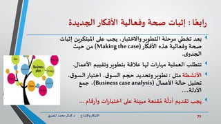 72‫د‬ ‫واإلبداع‬‫االبتكار‬.‫ي‬‫املصر‬ ‫محمد‬ ‫كمال‬
‫ا‬ً‫ابع‬‫ر‬:‫إثبات‬‫صحة‬‫وفعالية‬‫األفكار‬‫الجديدة‬
‫املبتكر‬ ‫على‬ ‫يجب‬ ،‫واالختبار‬‫التطوير‬ ‫مرحلة‬ ‫تخطي‬ ‫بعد‬‫إثبات‬ ‫ين‬
‫األفكار‬ ‫هذه‬ ‫وفعالية‬ ‫صحة‬(Making the case)‫حيث‬ ‫من‬
‫ى‬‫الجدو‬.
‫تتطلب‬‫األعما‬ ‫وتقييم‬‫بتطوير‬ ‫عالقة‬ ‫لها‬ ‫ات‬‫ر‬‫مها‬ ‫العملية‬‫ل‬.
‫األنشطة‬‫مثل‬:‫ق‬‫السو‬‫اختبار‬ ،‫ق‬‫السو‬ ‫حجم‬ ‫وتحديد‬‫تطوير‬،
‫األعمال‬ ‫حالة‬ ‫تحليل‬(Business case analysis)‫جمع‬ ،
،‫األدلة‬...
‫يجب‬‫قام‬‫ر‬‫وأ‬ ‫ات‬‫ر‬‫اختبا‬ ‫على‬ ‫مبينة‬ ‫قنعة‬ ُ‫م‬ ‫ة‬
ّ
‫أدل‬ ‫تقديم‬...
 