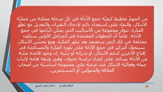 73‫د‬ ‫واإلبداع‬‫االبتكار‬.‫ي‬‫املصر‬ ‫محمد‬ ‫كمال‬
ّ‫ة‬‫ةّفيّكلّمرحلةّممكنةّمنّعملي‬‫ةّجمعّاألدل‬‫ّتخطيطّكيفي‬‫منّالمهم‬
ّ‫ر‬‫االبتكار،ّوالبقاءّعلىّاستعدادّدائمّإلدخالّالتغيراتّوالتعديلّمعّتطو‬
‫الفكرة‬ّ.ّ‫باعهاّفيّجمع‬‫رّمجموعةّمنّاألساليبّالتيّيمكنّات‬‫تتوف‬
ّ‫ّالخطواتّالمعتمدةّفيّالمراحلّاألولىّستكون‬‫ّأن‬ً‫ا‬‫األدلة،ّعلم‬
‫مختلفةّعنّتلكّالتيّستعتمدّبعدّتبلورّالفكرة‬ّ.‫نّاالبتكار‬‫ومعّتحس‬ّ،
ّ‫لّالتركيزّفيّجمعّاألدلةّعلىّبلورةّالفكرةّوالمساعدةّفي‬‫سيتحو‬
‫يه‬‫إقناعّاآلخرينّلدعمّاالبتكار،ّأوّشرائهّأوّتبن‬ّ.ّ‫إنّوجودّقاعدةّصلبة‬
ّ‫منّاألدلةّيساعدّعلىّإعدادّدراسةّجدوى،ّوهيّوثيقةّهامةّإلثبات‬
ّ‫ةّمنّأصحاب‬‫ةّاالبتكارّعندّعرضهّعلىّمجموعةّأساسي‬‫ةّوفعالي‬‫صح‬
‫لينّأوّالمستثمرين‬‫العالقةّوالممو‬.
 