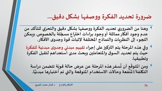 74‫د‬ ‫واإلبداع‬‫االبتكار‬.‫ي‬‫املصر‬ ‫محمد‬ ‫كمال‬
‫ة‬‫ر‬‫و‬‫ضر‬‫تحديد‬‫الفكرة‬‫صفها‬‫و‬‫و‬‫بشكل‬‫دقيق‬...
‫للت‬ ‫ي‬ّ‫والتحر‬ ‫دقيق‬ ‫بشكل‬ ‫صفها‬‫و‬‫و‬ ‫الفكرة‬ ‫تحديد‬ ‫ي‬‫ر‬‫و‬‫الضر‬ ‫من‬ ‫وهنا‬‫من‬ ‫أكد‬
‫بالخصوص‬ ‫لة‬ ّ‫مسج‬ ‫اختراع‬ ‫براءات‬ ‫وجود‬‫أو‬ ‫مماثلة‬‫أفكار‬ ‫وجود‬ ‫عدم‬.‫ويمك‬‫ن‬
‫األفكار‬ ‫ى‬‫وجدو‬ ‫قوة‬ ‫إلثبات‬ ‫املختلفة‬ ‫والنماذج‬ ‫النظريات‬ ‫إلى‬ ‫اللجوء‬.
‫وفي‬‫إجراء‬ ‫على‬‫التركيز‬ ‫يتم‬ ‫املرحلة‬ ‫هذه‬‫مبدئي‬ ‫ى‬‫وجدو‬ ‫مبدئي‬ ‫تقييم‬‫للفكرة‬ ‫ة‬
‫الف‬ ‫لتقبل‬ ‫استعداهم‬ ‫مدى‬ ‫وبحث‬ ‫واملتعاملين‬ ‫ق‬‫السو‬ ‫تحديد‬ ‫يتم‬ ‫حيث‬‫كرة‬
‫وتطبيقها‬.
‫ومن‬‫اس‬‫ر‬‫د‬ ‫تتضمن‬ ‫ة‬ّ‫قوي‬ ‫حالة‬ ‫عرض‬ ‫عن‬ ‫املرحلة‬ ‫هذه‬‫سفر‬
ُ
‫ت‬ ‫أن‬ ‫ع‬
ّ
‫املتوق‬‫ة‬
‫التكلفة‬/‫مب‬ ‫ها‬‫ر‬‫اختبا‬ ‫تم‬ ‫والتي‬ ‫املتوقعة‬ ‫االستخدام‬ ‫وحاالت‬ ‫املنفعة‬‫ا‬ًّ‫دئي‬.
 