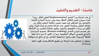 75‫د‬ ‫واإلبداع‬‫االبتكار‬.‫ي‬‫املصر‬ ‫محمد‬ ‫كمال‬
‫ا‬ ً‫خامس‬:‫التقديم‬‫والتنفيذ‬
‫التنفيذ‬ ‫يبدأ‬ ‫املرحلة‬ ‫هذه‬ ‫في‬(Implementation)‫ويبدأ‬ ،‫للفكر‬ ‫الفعلي‬
‫االبتكار‬ ‫إلطالق‬ ‫العمل‬ ‫نموذج‬ ‫إعداد‬.‫القائمة‬ ‫النماذج‬ ‫اسة‬‫ر‬‫د‬ ‫يجب‬ ‫وهنا‬
‫ونقل‬ ‫التنفيذ‬ ‫إمكانية‬ ‫نضمن‬ ‫بحيث‬ ‫فيها‬ ‫املشاركين‬ ‫مع‬ ‫والتواصل‬‫من‬ ‫ل‬
‫التغيير‬ ‫ومقاومة‬ ‫الرفض‬‫مخاطر‬.‫ة‬ّ‫قوي‬ ‫قيادة‬ ‫إلى‬ ‫تحتاج‬ ‫املرحلة‬ ‫هذه‬‫ويلزم‬ ،
‫والتنفيذ‬ ‫التخطيط‬ ‫ات‬‫ر‬‫مها‬ ‫من‬‫الكثير‬.‫من‬ ‫بالعديد‬ ‫املنظمة‬ ‫وتقوم‬‫األنشطة‬
‫األعمال‬ ‫نموذج‬ ‫تصميم‬ ‫مثل‬(Business modeling)،‫السياسات‬ ‫تصميم‬ ،
‫التنظيمية‬ ‫الهياكل‬ ‫وتصممي‬ ‫امج‬‫ر‬‫والب‬.‫دائم‬‫تسير‬ ‫ال‬ ‫ر‬‫األمو‬ ‫أن‬ ‫وبما‬
ً
‫وفقا‬
ً
‫ا‬
‫غير‬ ‫نتائج‬ ‫أي‬ ‫مع‬ ‫للتعامل‬ ‫استراتيجية‬ ‫وضع‬ ‫يجب‬ ،‫املرسومة‬ ‫للخطة‬‫م‬‫ة‬ّ‫توقع‬.
‫ن‬ ‫ن‬‫يكو‬ ‫بحيث‬‫لالبتكار‬ ‫تطبيق‬ ‫عن‬ ‫املرحلة‬ ‫هذه‬ ‫تتمخض‬ ‫أن‬ ‫ويتوقع‬‫ا‬ ً‫اجح‬
‫ا‬ ً‫ومستدام‬.
 