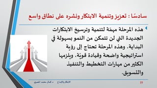 77‫د‬ ‫واإلبداع‬‫االبتكار‬.‫ي‬‫املصر‬ ‫محمد‬ ‫كمال‬
‫ا‬ ً‫سادس‬:‫تعزيز‬‫وتنمية‬‫االبتكار‬‫ونشره‬‫على‬‫نطاق‬‫واسع‬
‫االبت‬ ‫وترسيخ‬ ‫لتنمية‬ ‫ة‬ ّ‫مهم‬ ‫املرحلة‬ ‫هذه‬‫ات‬‫ر‬‫كا‬
‫بسهول‬‫النمو‬ ‫من‬ ‫تتمكن‬ ‫لن‬ ‫التي‬ ‫الجديدة‬‫في‬ ‫ة‬
‫ية‬‫ؤ‬‫ر‬ ‫إلى‬ ‫تحتاج‬ ‫املرحلة‬ ‫وهذه‬ ،‫البداية‬
‫ويلزمه‬ ،‫ة‬ّ‫قوي‬ ‫وقيادة‬ ‫واضحة‬ ‫استراتيجية‬‫ا‬
‫والتنفيذ‬ ‫التخطيط‬ ‫ات‬‫ر‬‫مها‬ ‫من‬‫الكثير‬
‫والتسويق‬.
 