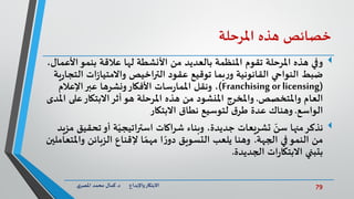 79‫د‬ ‫واإلبداع‬‫االبتكار‬.‫ي‬‫املصر‬ ‫محمد‬ ‫كمال‬
‫خصائص‬‫هذه‬‫املرحلة‬
‫ا‬‫بنمو‬ ‫عالقة‬ ‫لها‬ ‫األنشطة‬ ‫من‬ ‫بالعديد‬ ‫املنظمة‬ ‫تقوم‬ ‫املرحلة‬ ‫هذه‬ ‫وفي‬،‫ألعمال‬
‫ال‬ ‫ات‬‫ز‬‫واالمتيا‬ ‫التراخيص‬ ‫عقود‬ ‫توقيع‬ ‫بما‬‫ر‬‫و‬ ‫القانونية‬ ‫النواحي‬ ‫ضبط‬‫ية‬‫ر‬‫تجا‬
(Franchising or licensing)‫اإلعالم‬‫عبر‬ ‫ونشرها‬‫األفكار‬ ‫سات‬‫ر‬‫املما‬ ‫ونقل‬ ،
‫واملتخصص‬ ‫العام‬.‫ع‬‫االبتكار‬‫أثر‬‫هو‬ ‫املرحلة‬ ‫هذه‬ ‫من‬ ‫املنشود‬ ‫واملخرج‬‫املدى‬ ‫لى‬
‫الواسع‬.‫االبتكار‬ ‫نطاق‬ ‫لتوسيع‬ ‫ق‬‫طر‬ ‫عدة‬ ‫وهناك‬
‫نذكر‬‫تحق‬‫أو‬ ‫ة‬ّ‫استراتيجي‬ ‫شراكات‬ ‫وبناء‬ ،‫جديدة‬ ‫تشريعات‬ ّ‫سن‬ ‫منها‬‫مزيد‬ ‫يق‬
‫الجهة‬ ‫في‬‫النمو‬ ‫من‬.‫و‬ ‫الزبائن‬ ‫إلقناع‬ ‫ا‬ ً‫مهم‬ ‫ا‬ ً‫ر‬‫دو‬ ‫التسويق‬ ‫يلعب‬ ‫وهنا‬‫املتعاملين‬
‫الجديدة‬ ‫ات‬‫ر‬‫االبتكا‬ ‫بتبني‬.
 
