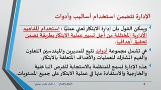 8‫د‬ ‫واإلبداع‬‫االبتكار‬.‫ي‬‫املصر‬ ‫محمد‬ ‫كمال‬
‫ة‬‫ر‬‫اإلدا‬‫تتضمن‬‫استخدام‬‫أساليب‬‫وأدوات‬
‫االبتكار‬ ‫ة‬‫ر‬‫إدا‬ ‫بأن‬ ‫ل‬‫القو‬ ‫ويمكن‬‫ا‬ًّ‫عملي‬ ‫تعني‬:‫استخدام‬‫امل‬‫فاهيم‬
‫ت‬ ‫بطريقة‬‫االبتكار‬ ‫عملية‬‫تسيير‬ ‫أجل‬ ‫من‬ ‫املختلفة‬ ‫ية‬‫ر‬‫اإلدا‬‫ضمن‬
‫أهدافها‬ ‫تحقيق‬.
‫مجموعة‬ ‫تشمل‬ ‫هي‬‫أدوات‬‫تتيح‬‫التعاو‬ ‫واملهندسين‬ ‫للمديرين‬‫ن‬
‫باالبتكار‬ ‫املتعلقة‬ ‫واألهداف‬ ‫للعمليات‬ ‫املشترك‬ ‫والفهم‬.
‫هذه‬‫الداخلية‬ ‫للفرص‬ ‫باالستجابة‬ ‫للمنظمة‬ ‫تسمح‬ ‫ة‬‫ر‬‫اإلدا‬
‫امل‬ ‫جميع‬ ‫على‬‫االبتكار‬ ‫عملية‬ ‫في‬ ‫منها‬ ‫واالستفادة‬ ‫جية‬‫ر‬‫والخا‬‫ستويات‬.
 