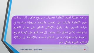 81‫د‬ ‫واإلبداع‬‫االبتكار‬.‫ي‬‫املصر‬ ‫محمد‬ ‫كمال‬
‫تواجه‬‫ة‬ّ‫عملي‬‫تغيير‬‫األنظمة‬‫تحديات‬‫من‬‫نوع‬‫خاص‬.،‫لذا‬‫ي‬‫ساعد‬
‫فهم‬‫األنظمة‬‫وآلياتها‬‫على‬‫تحديد‬‫واعتماد‬‫ة‬ّ‫منهجي‬‫مناسب‬‫ة‬‫في‬
‫قيادة‬‫التغيير‬.‫وقد‬‫ن‬‫يكو‬‫باإلمكان‬‫التأثير‬‫على‬‫معدل‬‫الت‬‫غيير‬
،‫واتجاهه‬‫إل‬‫أن‬‫نطاق‬‫ذلك‬‫يعتمد‬‫إلى‬ّ‫حد‬‫كبير‬‫على‬‫كيفي‬‫ة‬‫يع‬‫ز‬‫تو‬
‫املعرفة‬‫ات‬ّ‫والصالحي‬‫ضمن‬‫النظام‬،‫نفسه‬‫باإلضافة‬‫إل‬‫ى‬‫ة‬ّ‫هيكلي‬
‫تنظيم‬‫الجهة‬‫بشكل‬‫عام‬.
 