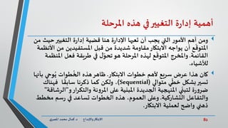 82‫د‬ ‫واإلبداع‬‫االبتكار‬.‫ي‬‫املصر‬ ‫محمد‬ ‫كمال‬
‫أهمية‬‫ة‬‫ر‬‫إدا‬‫التغيير‬‫في‬‫هذه‬‫املرحلة‬
‫حيث‬‫التغيير‬ ‫ة‬‫ر‬‫إدا‬ ‫قضية‬ ‫هنا‬ ‫ة‬‫ر‬‫اإلدا‬ ‫تعيها‬ ‫أن‬ ‫يجب‬ ‫التي‬ ‫ر‬‫األمو‬ ‫أهم‬ ‫ومن‬‫من‬
‫ا‬ ‫من‬ ‫املستفيدين‬ ‫قبل‬ ‫من‬ ‫شديدة‬ ‫مقاومة‬‫االبتكار‬ ‫يواجه‬ ‫أن‬ ‫ع‬
ّ
‫املتوق‬‫ألنظمة‬
‫القائمة‬.‫امل‬ ‫فعل‬ ‫طريقة‬ ‫في‬ ‫ل‬ّ‫تحو‬‫هو‬ ‫املرحلة‬ ‫لهذه‬ ‫ع‬
ّ
‫املتوق‬ ‫واملخرج‬‫نظمة‬
‫لألشياء‬.
‫االبتكار‬ ‫خطوات‬ ‫ألهم‬ ‫سريع‬ ‫عرض‬ ‫هذا‬ ‫كان‬.‫ب‬ ‫وحي‬ُ‫ي‬ ‫طوات‬
ُ
‫الخ‬ ‫هذه‬‫ظاهر‬‫أنها‬
‫متوالي‬ ‫ي‬
ّ
‫خط‬ ‫بشكل‬‫تسير‬(Sequential)‫فهناك‬ ‫ا‬
ً
‫سابق‬ ‫ذكرنا‬ ‫كما‬ ‫ولكن‬ ،
‫و‬‫والتكرار‬ ‫نة‬‫و‬‫املر‬ ‫على‬ ‫املبنية‬ ‫الجديدة‬ ‫املنهجية‬ ‫ي‬
ّ
‫لتبن‬ ‫ة‬‫ر‬‫و‬‫ضر‬"‫ال‬‫رشاقة‬"
‫التشاركية‬ ‫والتفاعل‬.‫مخط‬ ‫سم‬‫ر‬ ‫في‬ ‫تساعد‬ ‫الخطوات‬ ‫هذه‬ ،‫العموم‬ ‫وعلى‬‫ط‬
‫االبتكار‬ ‫لعملية‬ ‫واضح‬ ‫ذهني‬.
 