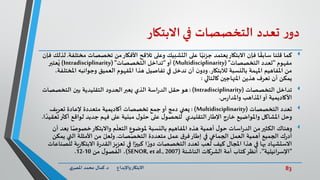 83‫د‬ ‫واإلبداع‬‫االبتكار‬.‫ي‬‫املصر‬ ‫محمد‬ ‫كمال‬
‫ر‬‫دو‬‫تعدد‬‫التخصصات‬‫في‬‫االبتكار‬
‫كما‬‫م‬ ‫تخصصات‬ ‫من‬‫األفكار‬ ‫تالقح‬ ‫وعلى‬ ‫التشبيك‬ ‫على‬ ‫ا‬ً‫جزئي‬ ‫يعتمد‬‫االبتكار‬ ‫فإن‬ ‫ا‬
ً
‫سابق‬ ‫قلنا‬‫ختلفة‬.‫فإن‬ ‫لذلك‬
‫مفهوم‬"‫التخصصات‬ ‫تعدد‬("Multidisciplinarity)‫أو‬"‫التخصصات‬ ‫تداخل‬("Intradisciplinarity)‫عتبر‬ُ‫ي‬
‫لالبتكار‬ ‫بالنسبة‬ ‫املهمة‬ ‫املفاهيم‬ ‫من‬.‫ا‬ ‫وجوانبه‬ ‫العميق‬ ‫املفهوم‬ ‫هذا‬ ‫تفاصيل‬ ‫في‬ ‫ندخل‬ ‫أن‬ ‫ن‬‫ودو‬،‫ملختلفة‬
‫كالتالي‬ ‫املنهاجين‬ ‫هذين‬ ‫نعرف‬ ‫أن‬ ‫يمكن‬:
‫التخصصات‬ ‫تداخل‬(Intradisciplinarity: )‫التخصصات‬ ‫بين‬ ‫التقليدية‬ ‫الحدود‬‫يعبر‬ ‫الذي‬ ‫اسة‬‫ر‬‫الد‬ ‫حقل‬‫هو‬
‫س‬‫ر‬‫واملدا‬ ‫املذاهب‬‫أو‬ ‫األكاديمية‬.
‫التخصصات‬ ‫تعدد‬(Multidisciplinarity: )‫تعريف‬ ‫إلعادة‬ ‫متعددة‬ ‫أكاديمية‬ ‫تخصصات‬ ‫جمع‬‫أو‬ ‫دمج‬ ‫يعني‬
‫أك‬ ‫لواقع‬ ‫جديد‬ ‫فهم‬ ‫على‬ ‫مبنية‬ ‫ل‬‫حلو‬ ‫على‬ ‫ل‬‫للحصو‬ ‫التقليدي‬‫اإلطار‬ ‫خارج‬ ‫واملواضيع‬ ‫املشاكل‬ ‫وحل‬‫ا‬ ً‫تعقيد‬‫ثر‬.
ً‫خصوص‬‫واالبتكار‬ ‫م‬
ّ
‫التعل‬ ‫ملوضوع‬ ‫بالنسبة‬ ‫املفاهيم‬ ‫هذه‬ ‫أهمية‬ ‫ل‬‫حو‬ ‫اسات‬‫ر‬‫الد‬ ‫من‬‫الكثير‬ ‫وهناك‬‫أن‬ ‫بعد‬ ‫ا‬
‫صات‬ّ‫التخص‬ ‫متعددة‬ ‫عمل‬ ‫ق‬‫فر‬‫إطار‬ ‫في‬ ‫الجماعي‬ ‫العمل‬ ‫أهمية‬ ‫الجميع‬ ‫ك‬‫ر‬‫أد‬.‫يم‬ ‫التي‬ ‫األمثلة‬ ‫من‬ ّ‫ولعل‬‫كن‬
‫االبتك‬ ‫ة‬‫ر‬‫القد‬‫تعزيز‬ ‫في‬ ‫ا‬ً‫كبير‬ ‫ا‬ ً‫ر‬‫دو‬ ‫التخصصات‬ ‫تعدد‬ ‫لعب‬ ‫كيف‬ ‫املجال‬ ‫هذا‬ ‫في‬ ‫بها‬ ‫االستشهاد‬‫للصناعات‬ ‫ية‬‫ر‬‫ا‬
"‫اإلسرائيلية‬"‫الناشئة‬ ‫الشركات‬ ‫أمة‬ ‫كتاب‬‫أنظر‬ ،(SENOR, et al., 2007)‫من‬ ‫ل‬‫الفصو‬ ،10-12.
 