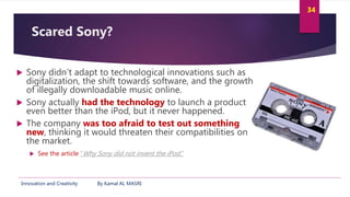 Innovation and Creativity By Kamal AL MASRI
34
Scared Sony?
 Sony didn’t adapt to technological innovations such as
digit...