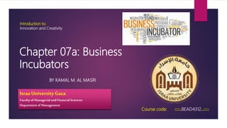 Introduction to:
Innovation and Creativity
BY KAMAL M. AL MASRI
Course code: ::::.BEAD4312..::::
Israa University Gaza
Faculty of Managerial and Financial Sciences
Departmentof Management
Chapter 07a: Business
Incubators
 