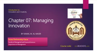Introduction to:
Innovation and Creativity
BY KAMAL M. AL MASRI
Course code: ::::.BEAD4312..::::
Israa University Gaza
Faculty of Managerial and Financial Sciences
Departmentof Management
Chapter 07: Managing
Innovation
 