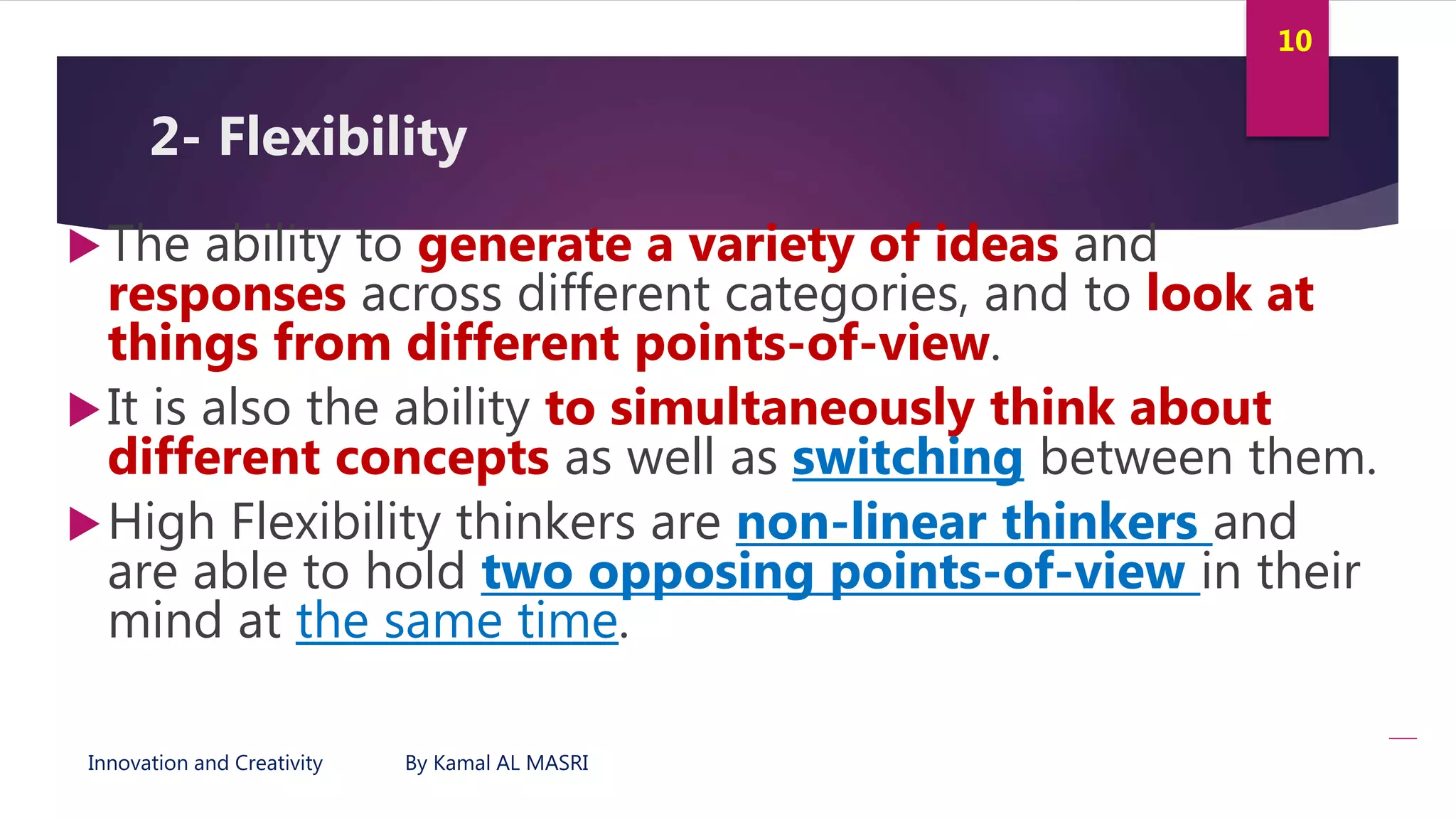 Innovation and Creativity By Kamal AL MASRI
10
2- Flexibility
The ability to generate a variety of ideas and
responses across different categories, and to look at
things from different points-of-view.
It is also the ability to simultaneously think about
different concepts as well as switching between them.
High Flexibility thinkers are non-linear thinkers and
are able to hold two opposing points-of-view in their
mind at the same time.
 