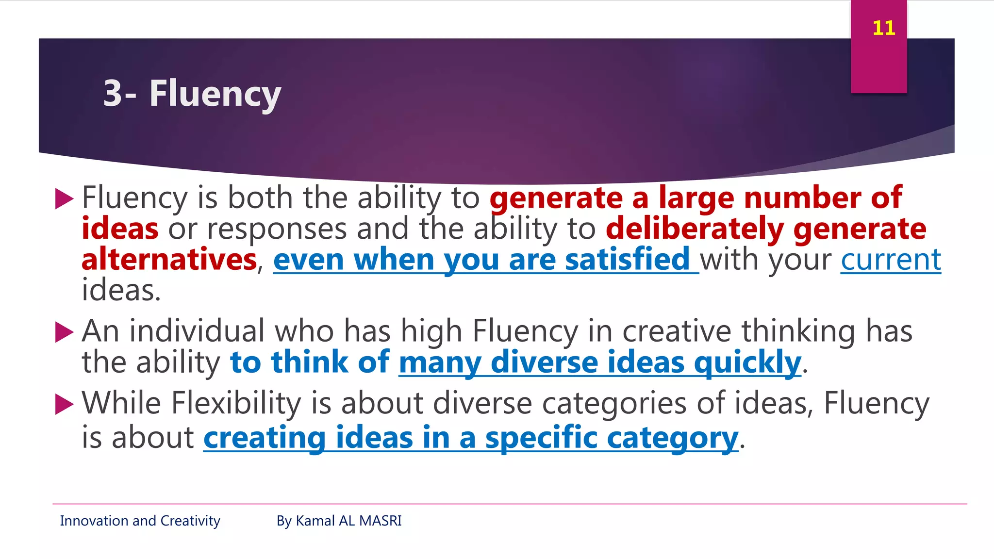Innovation and Creativity By Kamal AL MASRI
11
3- Fluency
 Fluency is both the ability to generate a large number of
ideas or responses and the ability to deliberately generate
alternatives, even when you are satisfied with your current
ideas.
 An individual who has high Fluency in creative thinking has
the ability to think of many diverse ideas quickly.
 While Flexibility is about diverse categories of ideas, Fluency
is about creating ideas in a specific category.
 