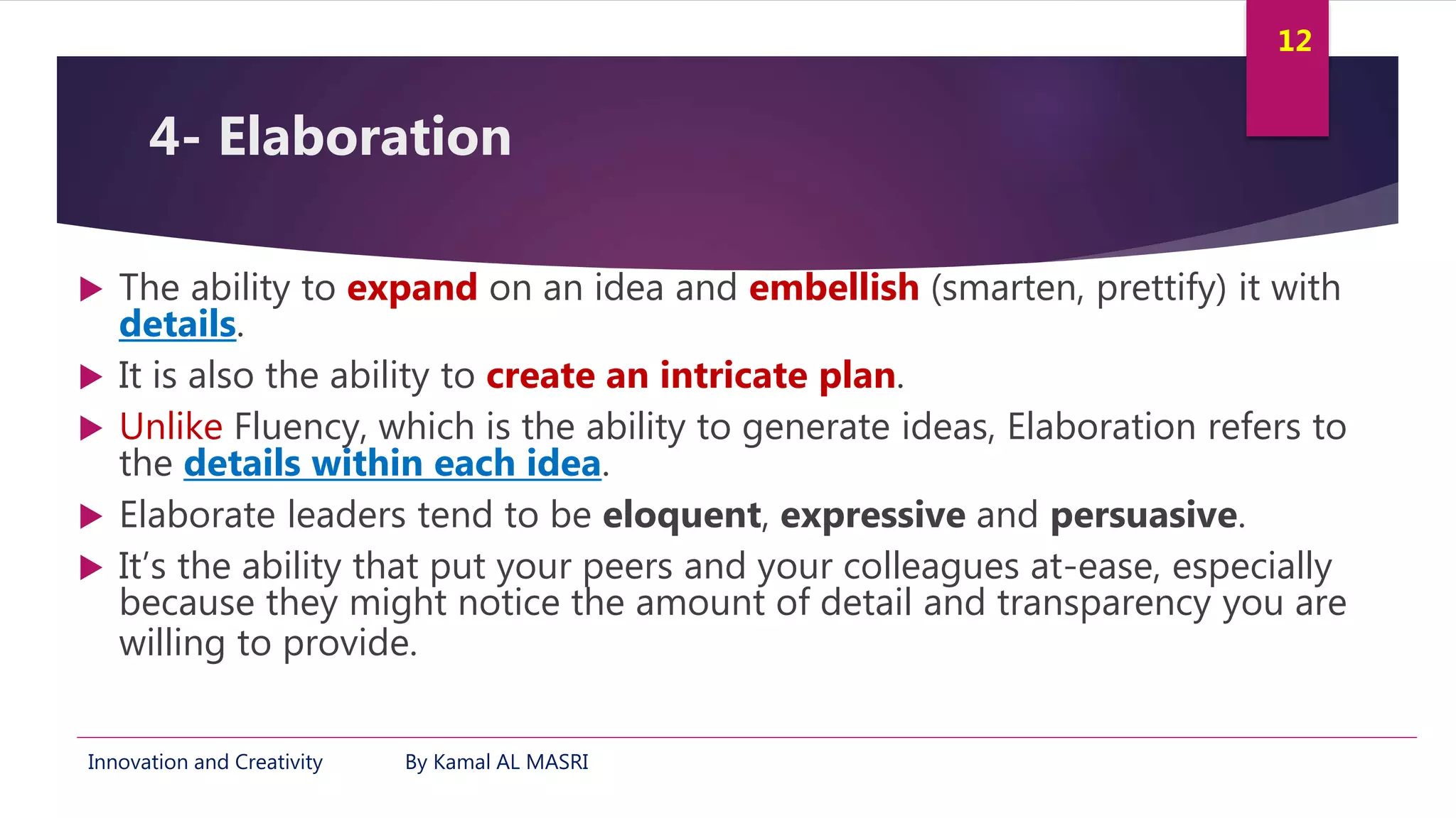 Innovation and Creativity By Kamal AL MASRI
12
4- Elaboration
 The ability to expand on an idea and embellish (smarten, prettify) it with
details.
 It is also the ability to create an intricate plan.
 Unlike Fluency, which is the ability to generate ideas, Elaboration refers to
the details within each idea.
 Elaborate leaders tend to be eloquent, expressive and persuasive.
 It’s the ability that put your peers and your colleagues at-ease, especially
because they might notice the amount of detail and transparency you are
willing to provide.
 