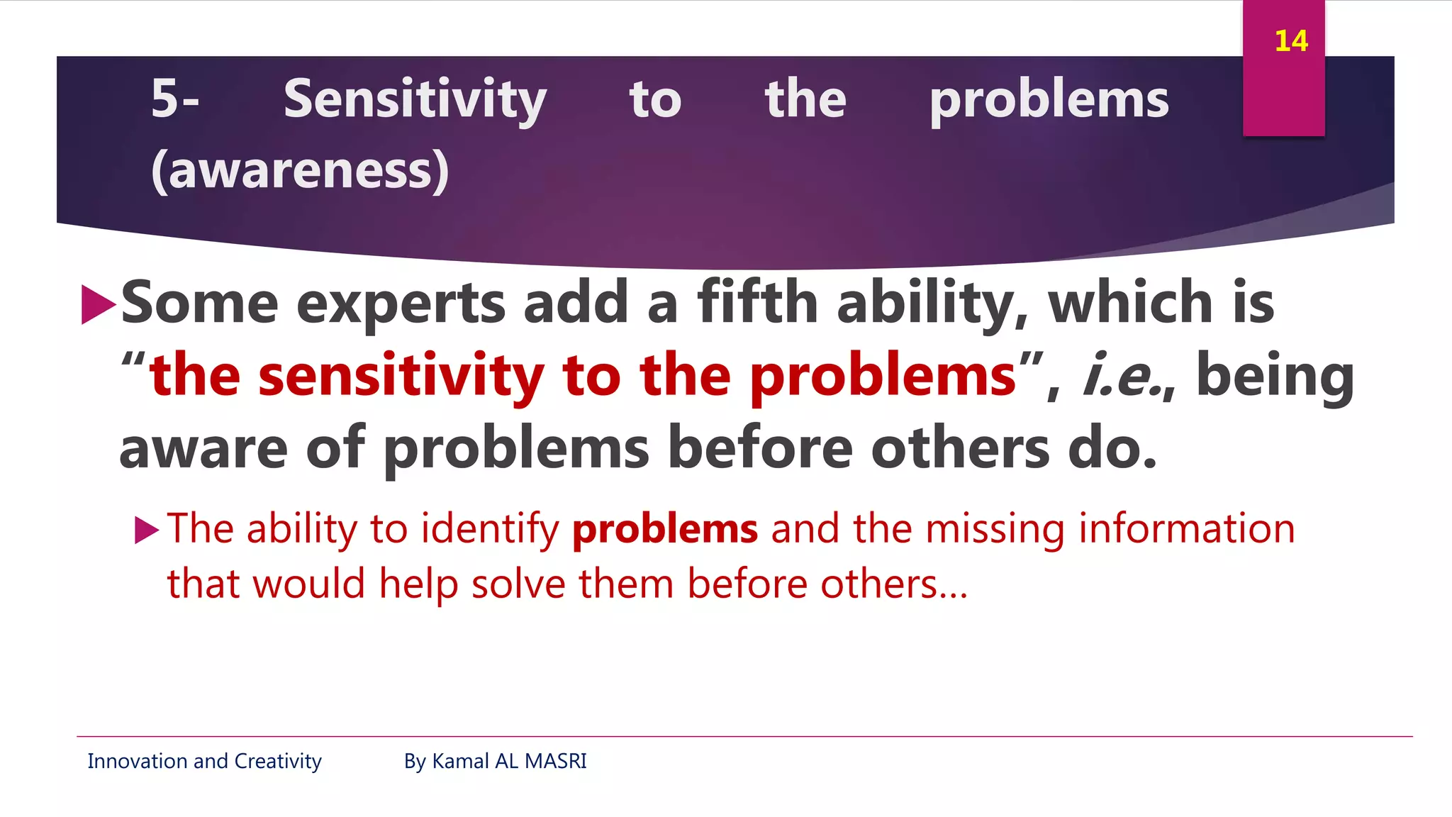 Innovation and Creativity By Kamal AL MASRI
14
5- Sensitivity to the problems
(awareness)
Some experts add a fifth ability, which is
“the sensitivity to the problems”, i.e., being
aware of problems before others do.
The ability to identify problems and the missing information
that would help solve them before others…
 