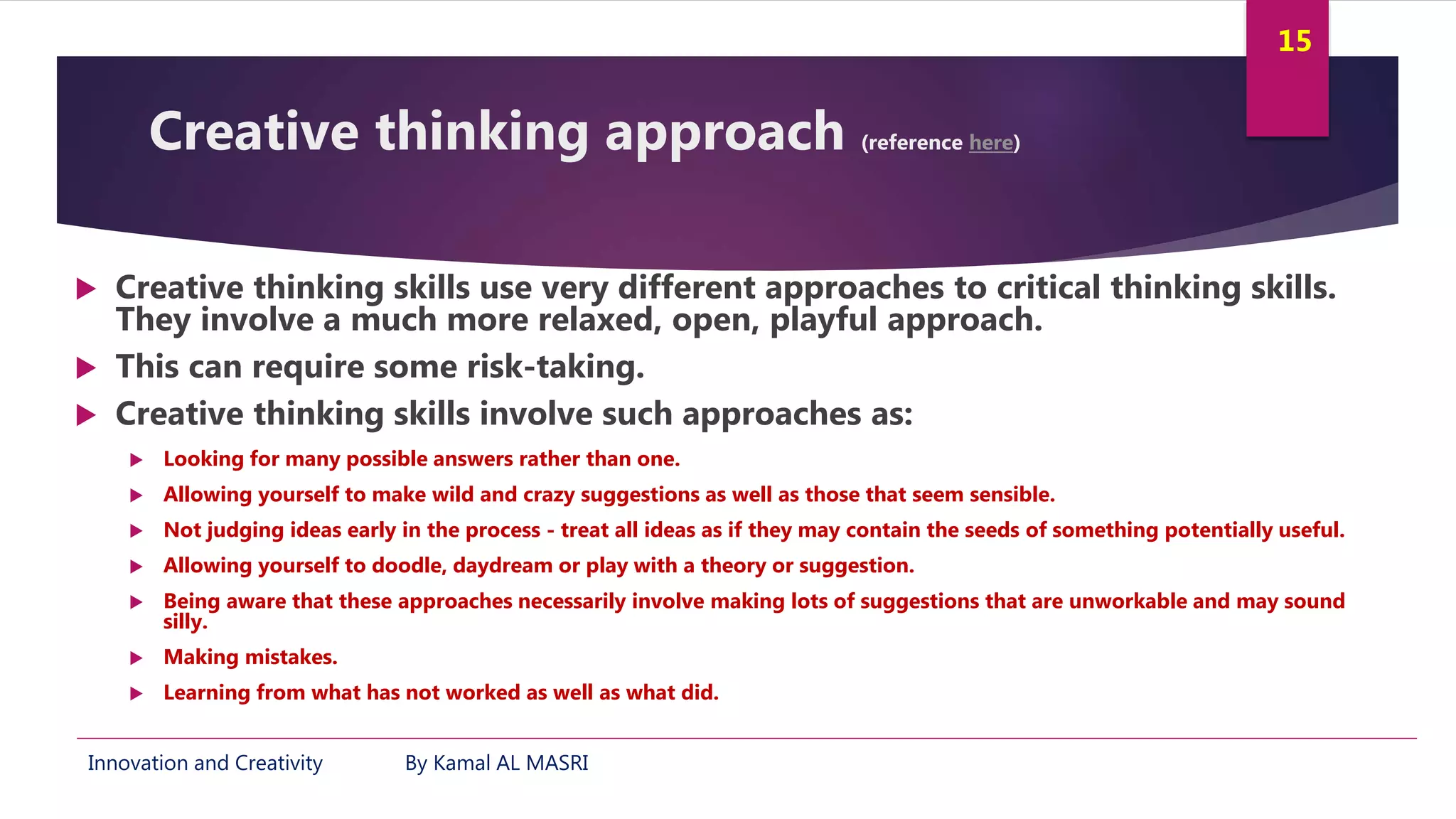 Innovation and Creativity By Kamal AL MASRI
15
Creative thinking approach (reference here)
 Creative thinking skills use very different approaches to critical thinking skills.
They involve a much more relaxed, open, playful approach.
 This can require some risk-taking.
 Creative thinking skills involve such approaches as:
 Looking for many possible answers rather than one.
 Allowing yourself to make wild and crazy suggestions as well as those that seem sensible.
 Not judging ideas early in the process - treat all ideas as if they may contain the seeds of something potentially useful.
 Allowing yourself to doodle, daydream or play with a theory or suggestion.
 Being aware that these approaches necessarily involve making lots of suggestions that are unworkable and may sound
silly.
 Making mistakes.
 Learning from what has not worked as well as what did.
 